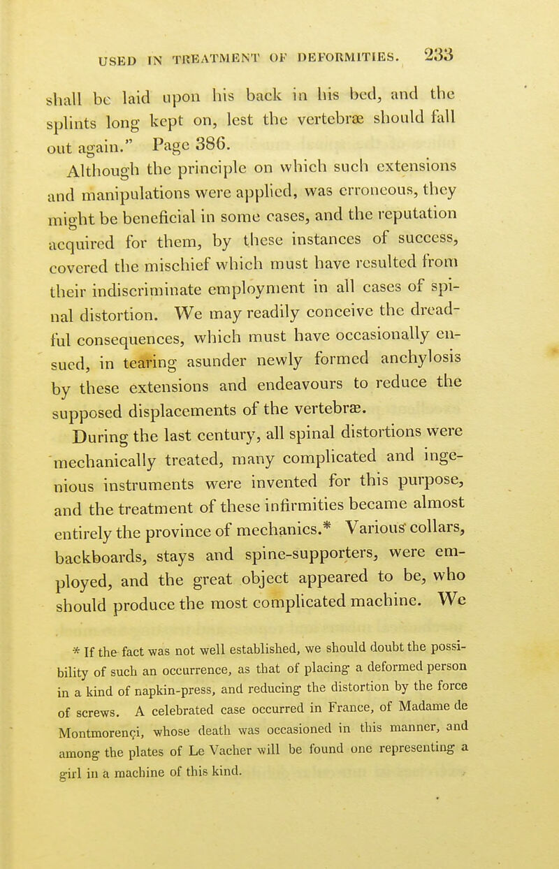 shall be laid upon his back in his bed, and the splints long kept on, lest the vertebrae should fall out again. Page 386. Although the principle on which such extensions and manipulations were applied, was erroneous, they might be beneficial in some cases, and the reputation acquired for them, by these instances of success, covered the mischief which must have resulted from their indiscriminate employment in all cases of spi- nal distortion. We may readily conceive the dread- ful consequences, which must have occasionally en- sued, in tearing asunder newly formed anchylosis by these extensions and endeavours to reduce the supposed displacements of the vertebra. During the last century, all spinal distortions were mechanically treated, many complicated and inge- nious instruments were invented for this purpose, and the treatment of these infirmities became almost entirely the province of mechanics.* Various' collars, backboards, stays and spine-supporters, were em- ployed, and the great object appeared to be, who should produce the most complicated machine. We * If the fact was not well established, we should doubt the possi- bility of such an occurrence, as that of placing- a deformed person in a kind of napkin-press, and reducing- the distortion by the force of screws. A celebrated case occurred in France, of Madame de Montmorenci, whose death was occasioned in this manner, and among the plates of Le Vacher will be found one representing a girl in a machine of this kind.