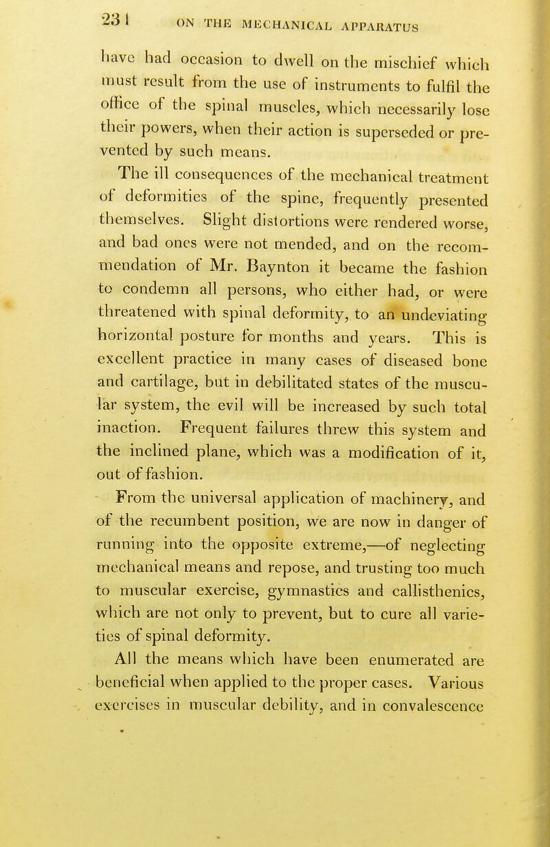 •231 have had occasion to dwell on the mischief which must result from the use of instruments to fulfil the office of the spinal muscles, which necessarily lose their powers, when their action is superseded or pre- vented by such means. The ill consequences of the mechanical treatment of deformities of the spine, frequently presented themselves. Slight distortions were rendered worse, and bad ones were not mended, and on the recom- mendation of Mr. Baynton it became the fashion to condemn all persons, who either had, or were threatened with spinal deformity, to an undeviating horizontal posture for months and years. This is excellent practice in many cases of diseased bone and cartilage, but in debilitated states of the muscu- lar system, the evil will be increased by such total inaction. Frequent failures threw this system and the inclined plane, which was a modification of it, out of fashion. From the universal application of machinery, and of the recumbent position, we are now in danger of running into the opposite extreme,—of neglecting mechanical means and repose, and trusting too much to muscular exercise, gymnastics and callisthenics, which are not only to prevent, but to cure all varie- ties of spinal deformity. All the means which have been enumerated are beneficial when applied to the proper cases. Various exercises in muscular debility, and in convalescence