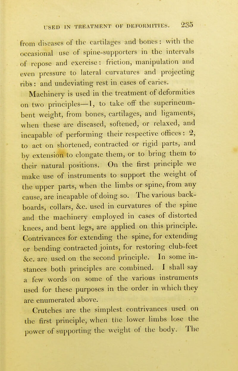 from (licenses of the cartilages and bones : with the occasional use of spine-supporters in the intervals of repose and exercise: friction, manipulation and even pressure to lateral curvatures and projecting ribs: and undeviating rest in cases of caries. Machinery is used in the treatment of deformities on two principles—1, to take off the superincum- bent weight, from bones, cartilages, and ligaments, when these are diseased, softened, or relaxed, and incapable of performing their respective offices : 2, to act on shortened, contracted or rigid parts, and by extension to elongate them, or to bring them to their natural positions. On the first principle we make use of instruments to support the weight of the upper parts, when the limbs or spine, from any cause, are incapable of doing so. The various back- boards, collars, &c. used in curvatures of the spine and the machinery employed in cases of distorted . knees, and bent legs, are applied on this principle. Contrivances for extending the spine, for extending or bending contracted joints, for restoring club-feet &c. are used on the second principle. In some in- stances both principles are combined. I shall say a few words on some of the various instruments used for these purposes in the order in which they are enumerated above. Crutches are the simplest contrivances used on the first principle, when the lower limbs lose the power of supporting the weight of the body. The