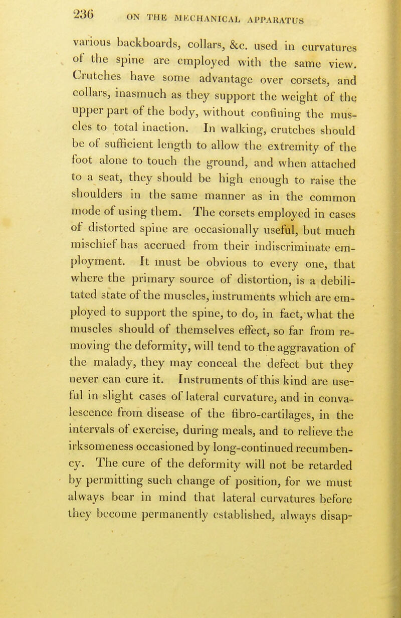 various backboards, collars, &c. used in curvatures of the spine are employed with the same view. Crutches have some advantage over corsets, and collars, inasmuch as they support the weight of the upper part of the body, without confining the mus- cles to total inaction. In walking, crutches should be of sufficient length to allow the extremity of the foot alone to touch the ground, and when attached to a seat, they should be high enough to raise the shoulders in the same manner as in the common mode of using them. The corsets employed in cases of distorted spine are occasionally useful, but much mischief has accrued from their indiscriminate em- ployment. It must be obvious to every one, that where the primary source of distortion, is a debili- tated state of the muscles, instruments which are em- ployed to support the spine, to do, in fact, what the muscles should of themselves effect, so far from re- moving the deformity, will tend to the aggravation of the malady, they may conceal the defect but they never can cure it. Instruments of this kind are use- ful in slight cases of lateral curvature, and in conva- lescence from disease of the fibro-cartilages, in the intervals of exercise, during meals, and to relieve the irksomeness occasioned by long-continued recumben- cy. The cure of the deformity will not be retarded by permitting such change of position, for we must always bear in mind that lateral curvatures before they become permanently established, always disap-