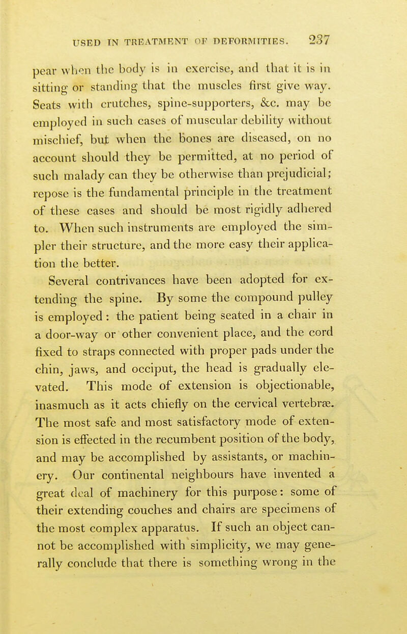 pear when the body is in exercise, and that it is in sitting or standing that the muscles first give way. Seats with crutches, spine-supporters, &c. may be employed in such cases of muscular debility without mischief, but when the bones are diseased, on no account should they be permitted, at no period of such malady can they be otherwise than prejudicial; repose is the fundamental principle in the treatment of these cases and should be most rigidly adhered to. When such instruments are employed the sim- pler their structure, and the more easy their applica- tion the better. Several contrivances have been adopted for ex- tending the spine. By some the compound pulley is employed: the patient being seated in a chair in a door-way or other convenient place, and the cord fixed to straps connected with proper pads under the chin, jaws, and occiput, the head is gradually ele- vated. This mode of extension is objectionable, inasmuch as it acts chiefly on the cervical vertebras. The most safe and most satisfactory mode of exten- sion is effected in the recumbent position of the body, and may be accomplished by assistants, or machin- ery. Our continental neighbours have invented a great deal of machinery for this purpose: some of their extending couches and chairs are specimens of the most complex apparatus. If such an object can- not be accomplished with simplicity, we may gene- rally conclude that there is something wrong in the