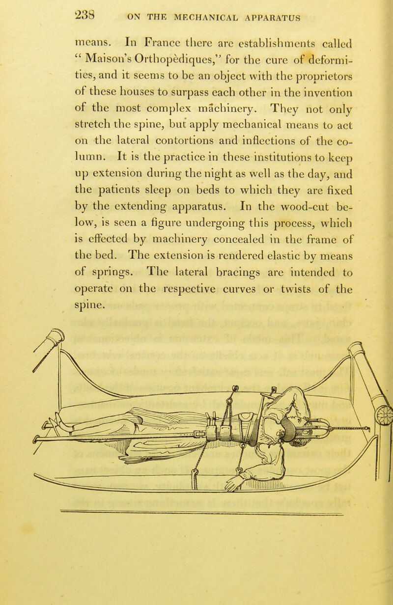 means. In France there arc establishments called  Mai son's Orthopediques, for the cure of deformi- ties, and it seems to be an object with the proprietors or these houses to surpass each other in the invention of the most complex machinery. They not only stretch the spine, but apply mechanical means to act on the lateral contortions and inflections of the co- lumn. It is the practice in these institutions to keep up extension during the night as well as the day, and the patients sleep on beds to which they are fixed by the extending apparatus. In the wood-cut be- low, is seen a figure undergoing this process, which is effected by machinery concealed in the frame of the bed. The extension is rendered elastic by means of springs. The lateral bracings are intended to operate on the respective curves or twists of the spine.