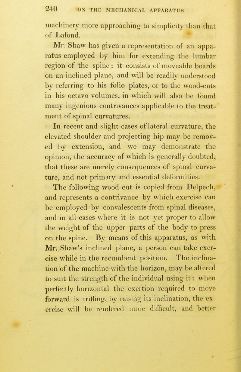 machinery more approaching to simplicity than that of Lafond. Mr. Shaw has given a representation of an appa- ratus employed by him for extending the lumbar region of the spine : it consists of moveable boards on an inclined plane, and will be readily understood by referring to his folio plates, or to the wood-cuts in his octavo volumes, in which will also be found many ingenious contrivances applicable to the treat- ment of spinal curvatures. In recent and slight cases of lateral curvature, the elevated shoulder and projecting hip may be remov- ed by extension, and we may demonstrate the opinion, the accuracy of which is generally doubted, that these are merely consequences of spinal curva- ture, and not primary and essential deformities. The following wood-cut is copied from Delpech, and represents a contrivance by which exercise can be employed by convalescents from spinal diseases, and in all cases where it is not yet proper to allow the weight of the upper parts of the body to press on the spine. By means of this apparatus, as with Mr. Shaw's inclined plane, a person can take exer- cise while in the recumbent position. The inclina- tion of the machine with the horizon, may be altered to suit the strength of the individual using it: when perfectly horizontal the exertion required to move forward is trifling, by raising its inclination, the ex- ercise will be rendered more difficult, and better