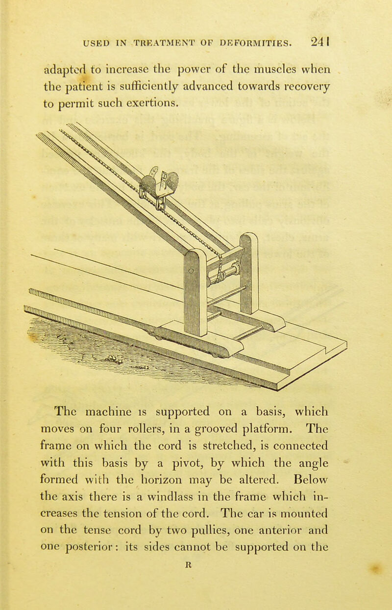 adapted to increase the power of the muscles when the patient is sufficiently advanced towards recovery to permit such exertions. The machine is supported on a basis, which moves on four rollers, in a grooved platform. The frame on which the cord is stretched, is connected with this basis by a pivot, by which the angle formed with the horizon may be altered. Below the axis there is a windlass in the frame which in- creases the tension of the cord. The car is mounted on the tense cord by two pullies, one anterior and one posterior: its sides cannot be supported on the R