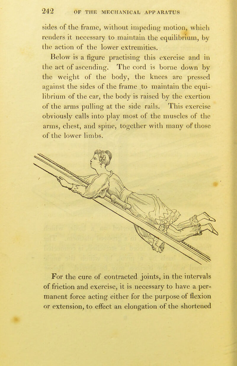 sides of the frame, without impeding motion, which renders it necessary to maintain the equilibrium, by the action of the lower extremities. Below is a figure practising this exercise and in the act of ascending. The cord is borne down by the weight of the body, the knees are pressed against the sides of the frame to maintain the equi- librium of the car, the body is raised by the exertion of the arms pulling at the side rails. This exercise obviously calls into play most of the muscles of the arms, chest, and spine, together with many of those of the lower limbs. For the cure of contracted joints, in the intervals of friction and exercise, it is necessary to have a per- manent force acting either for the purpose of flexion or extension, to effect an elongation of the shortened