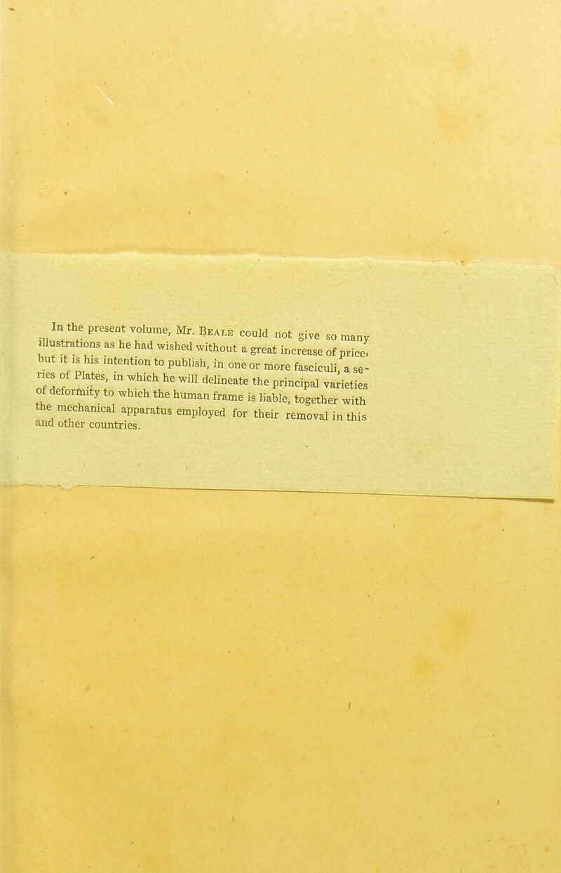 In the present volume, Mr. Be ale could not give so many illustrates as he had wished without a great increase of price, but it ,s his intention to publish, in one or more fasciculi a se- ries of Plates, in which he will delineate the principal varieties of deformity to which the human frame is liable, together with the mechanical apparatus employed for their removal in this and other countries.
