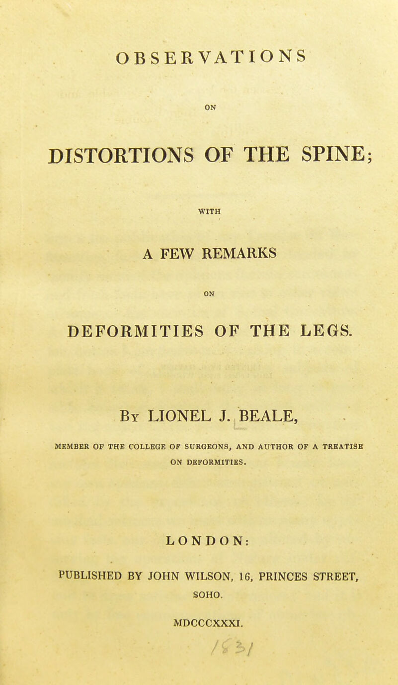 ON DISTORTIONS OF THE SPINE; WITH A FEW REMARKS ON DEFORMITIES OF THE LEGS. By LIONEL J. BEALE, MEMBER OP THE COLLEGE OF SURGEONS, AND AUTHOR OF A TREATISE ON DEFORMITIES. LONDON: PUBLISHED BY JOHN WILSON, 16. PRINCES STREET, SOHO. MDCCCXXXI. / ( > f