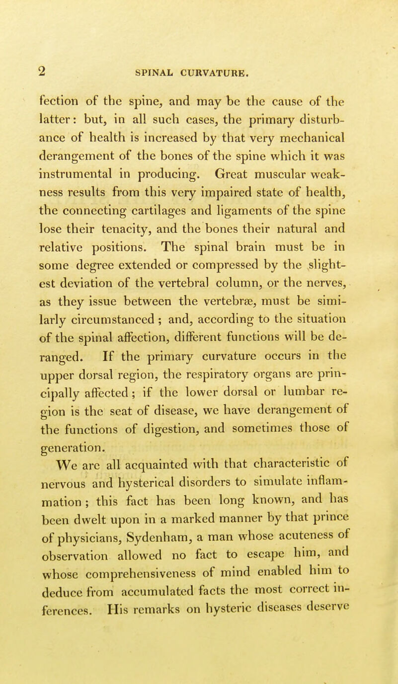 fection of the spine, and may be the cause of the latter: but, in all such cases, the primary disturb- ance of health is increased by that very mechanical derangement of the bones of the spine which it was instrumental in producing. Great muscular weak- ness results from this very impaired state of health, the connecting cartilages and ligaments of the spine lose their tenacity, and the bones their natural and relative positions. The spinal brain must be in some degree extended or compressed by the slight- est deviation of the vertebral column, or the nerves, as they issue between the vertebrtE, must be simi- larly circumstanced ; and, according to the situation of the spinal affection, different functions will be de- ranged. If the primary curvature occurs in the upper dorsal region, the respiratory organs are prin- cipally affected; if the lower dorsal or lumbar re- gion is the seat of disease, we have derangement of the functions of digestion, and sometimes those of generation. We arc all acquainted with that characteristic of nervous and hysterical disorders to simulate inflam- mation ; this fact has been long known, and has been dwelt upon in a marked manner by that prince of physicians, Sydenham, a man whose acuteness of observation allowed no fact to escape him, and whose comprehensiveness of mind enabled him to deduce from accumulated facts the most correct in- ferences. His remarks on hysteric diseases deserve