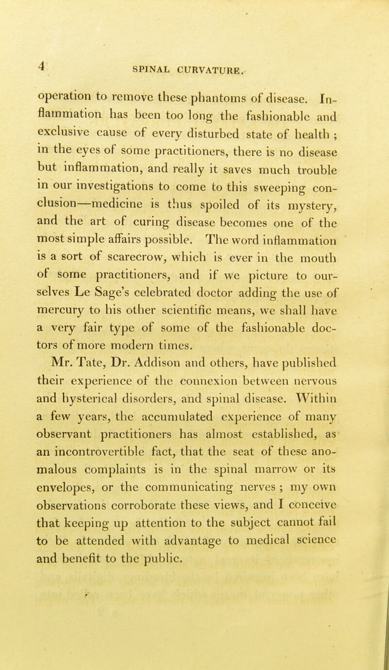 SPINAL CURVATURE. operation to remove these phantoms of disease. In- flammation has been too long the fashionable and exclusive cause of every disturbed state of health ; in the eyes of some practitioners, there is no disease but inflammation, and really it saves much trouble in our investigations to come to this sweeping con- clusion—medicine is thus spoiled of its mystery, and the art of curing disease becomes one of the most simple affairs possible. The word inflammation is a sort of scarecrow, which is ever in the mouth of some practitioners, and if we picture to our- selves Le Sage's celebrated doctor adding the use of mercury to his other scientific means, we shall have a very fair type of some of the fashionable doc- tors of more modern times. Mr. Tate, Dr. Addison and others, have published their experience of the connexion between nervous and hysterical disorders, and spinal disease. Within a few years, the accumulated experience of many observant practitioners has almost established, as an incontrovertible fact, that the seat of these ano- malous complaints is in the spinal marrow or its envelopes, or the communicating nerves ; my own observations corroborate these views, and I conceive that keeping up attention to the subject cannot fail to be attended with advantage to medical science and benefit to the public.