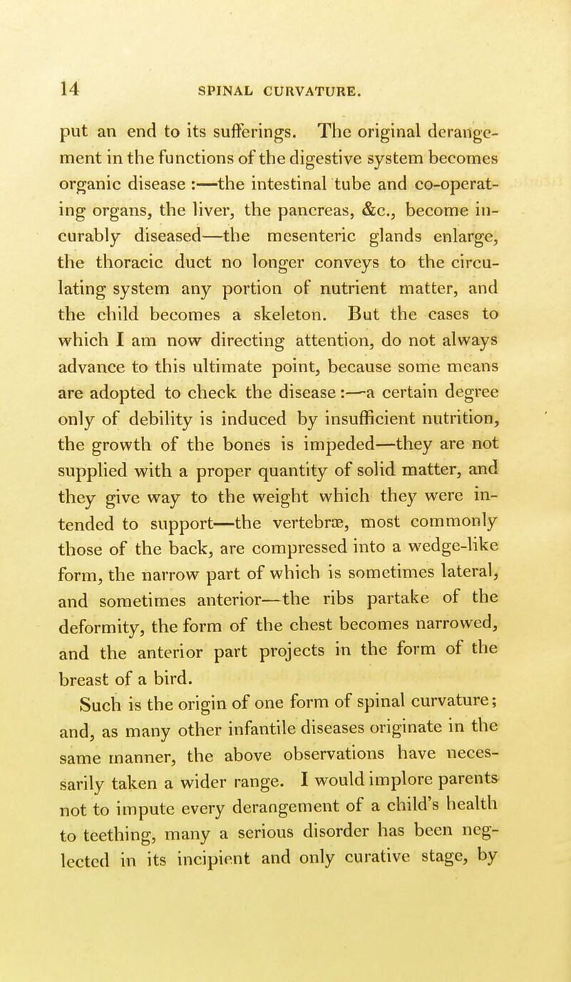 put an end to its sufferings. The original derange- ment in the functions of the digestive system becomes organic disease :—the intestinal tube and co-operat- ing organs, the liver, the pancreas, &c., become in- curably diseased—the mesenteric glands enlarge, the thoracic duct no longer conveys to the circu- lating system any portion of nutrient matter, and the child becomes a skeleton. But the cases to which I am now directing attention, do not always advance to this ultimate point, because some means are adopted to check the disease:—a certain degree only of debility is induced by insufficient nutrition, the growth of the bones is impeded—they are not supplied with a proper quantity of solid matter, and they give way to the weight which they were in- tended to support—the vertebra, most commonly those of the back, are compressed into a wedge-like form, the narrow part of which is sometimes lateral, and sometimes anterior—the ribs partake of the deformity, the form of the chest becomes narrowed, and the anterior part projects in the form of the breast of a bird. Such is the origin of one form of spinal curvature; and, as many other infantile diseases originate in the same manner, the above observations have neces- sarily taken a wider range. I would implore parents not to impute every derangement of a child's health to teething, many a serious disorder has been neg- lected in its incipient and only curative stage, by