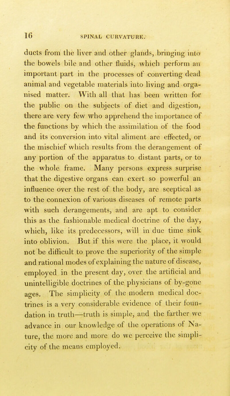 ducts from the liver and other glands, bringing into the bowels bile and other fluids, which perform an important part in the processes of converting dead animal and vegetable materials into living and orga- nised matter. With all that has been written for the public on the subjects of diet and digestion, there are very few who apprehend the importance of the functions by which the assimilation of the food and its conversion into vital aliment are eifected, or the mischief which results from the derangement of any portion of the apparatus to distant parts, or to the whole frame. Many persons express surprise that the digestive organs can exert so powerful an influence over the rest of the body, are sceptical as to the connexion of various diseases of remote parts with such derangements, and are apt to consider this as the fashionable medical doctrine of the day, which, like its predecessors, will in due time sink into oblivion. But if this were the place, it would not be difficult to prove the superiority of the simple and rational modes of explaining the nature of disease, employed in the present day, over the artificial and unintelligible doctrines of the physicians of by-gone ages. The simplicity of the modern medical doc- trines is a very considerable evidence of their foun- dation in truth—truth is simple, and the farther we advance in our knowledge of the operations of Na- ture, the more and more do we perceive the simpli- city of the means employed.