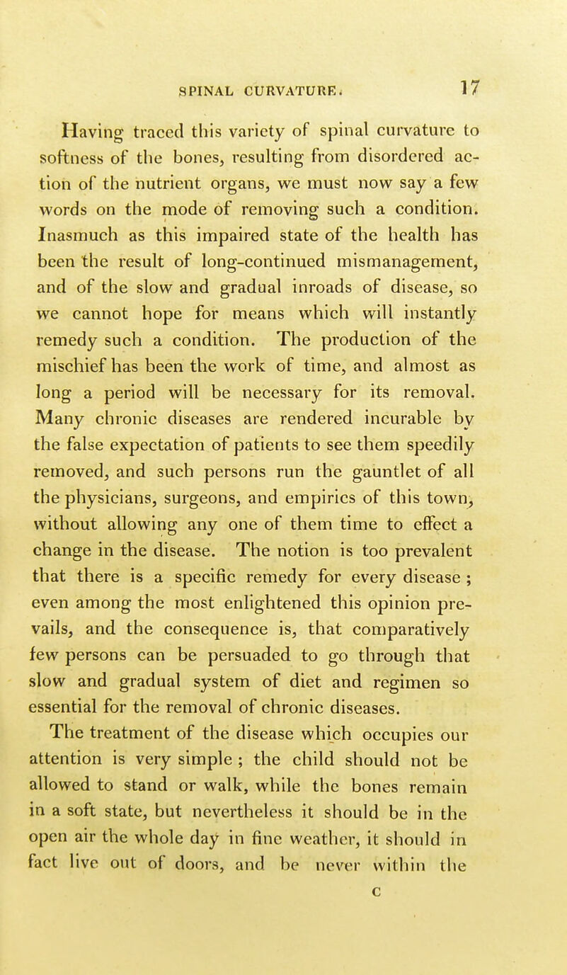 Having traced this variety of spinal curvature to softness of the bones, resulting from disordered ac- tion of the nutrient organs, we must now say a few words on the mode of removing such a condition. Inasmuch as this impaired state of the health has been the result of long-continued mismanagement, and of the slow and gradual inroads of disease, so we cannot hope for means which will instantly remedy such a condition. The production of the mischief has been the work of time, and almost as long a period will be necessary for its removal. Many chronic diseases are rendered incurable by the false expectation of patients to see them speedily removed, and such persons run the gauntlet of all the physicians, surgeons, and empirics of this town, without allowing any one of them time to effect a change in the disease. The notion is too prevalent that there is a specific remedy for every disease ; even among the most enlightened this opinion pre- vails, and the consequence is, that comparatively few persons can be persuaded to go through that slow and gradual system of diet and regimen so essential for the removal of chronic diseases. The treatment of the disease which occupies our attention is very simple ; the child should not be allowed to stand or walk, while the bones remain in a soft state, but nevertheless it should be in the open air the whole day in fine weather, it should in fact live out of doors, and be never within the c