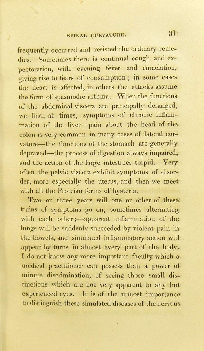 frequently occurred and resisted the ordinary reme- dies. Sometimes there is continual cough and ex- pectoration, with evening fever and emaciation, o-ivins: rise to fears of consumption ; in some cases the heart is affected, in others the attacks assume the form of spasmodic asthma. When the functions of the abdominal viscera are principally deranged, we find, at times, symptoms of chronic inflam- mation of the liver—pain about the head of the colon is very common in many cases of lateral cur- vature—the functions of the stomach are generally depraved—the process of digestion always impaired, and the action of the large intestines torpid. Very often the pelvic visceia exhibit symptoms of disor- der, more especially the uterus, and then we meet with all the Proteian forms of hysteria. Two or three years will one or other of these trains of symptoms go on, sometimes alternating with each other;—apparent inflammation of the lungs will be suddenly succeeded by violent pain in the bowels, and simulated inflammatory action will appear by turns in almost every part of the body. I do not know any more important faculty which a medical practitioner can possess than a power of minute discrimination, of seeing those small dis- tinctions which are not very apparent to any but experienced eyes. It is of the utmost importance to distinguish these simulated diseases of the nervous