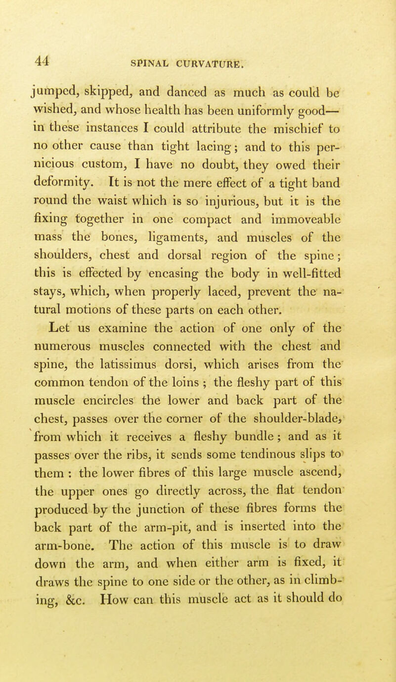 jumped, skipped, and danced as much as could be wished, and whose health has been uniformly good— in these instances I could attribute the mischief to no other cause than tight lacing; and to this per- nicious custom, I have no doubt, they owed their deformity. It is not the mere effect of a tight band round the waist which is so injurious, but it is the fixing together in one compact and immoveable mass the bones, ligaments, and muscles of the shoulders, chest and dorsal region of the spine; this is effected by encasing the body in well-fitted stays, which, when properly laced, prevent the na- tural motions of these parts on each other. Let us examine the action of one only of the numerous muscles connected with the chest and spine, the latissimus dorsi, which arises from the common tendon of the loins ; the fleshy part of this muscle encircles the lower and back part of the chest, passes over the corner of the shoulder-blade, from which it receives a fleshy bundle; and as it passes over the ribs, it sends some tendinous slips to' them : the lower fibres of this large muscle ascend, the upper ones go directly across, the flat tendon produced by the junction of these fibres forms the back part of the arm-pit, and is inserted into the arm-bone. The action of this muscle is to draw down the arm, and when either arm is fixed, it draws the spine to one side or the other, as in climb- ing, &c. How can this muscle act as it should do