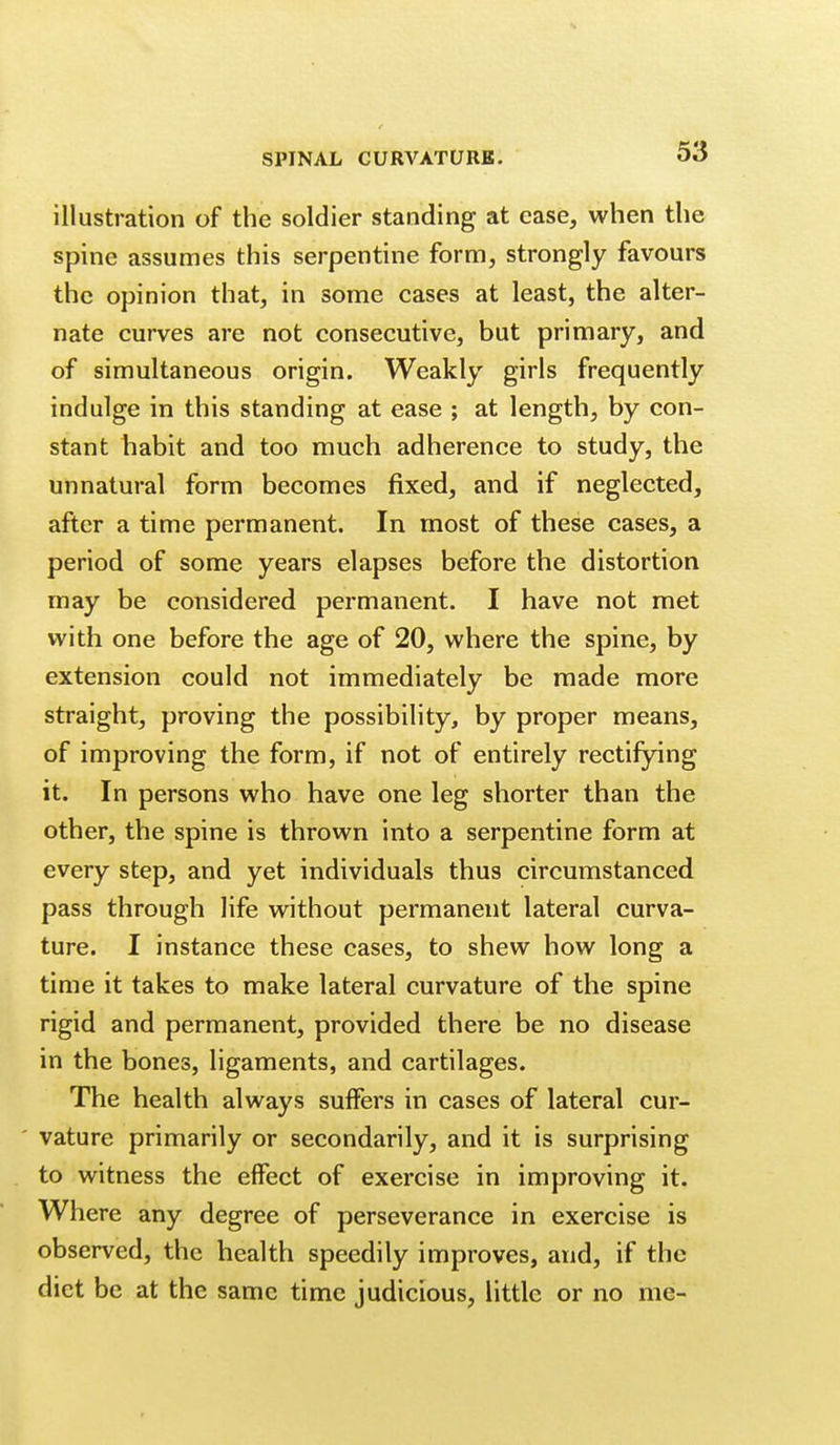 illustration of the soldier standing at ease, when the spine assumes this serpentine form, strongly favours the opinion that, in some cases at least, the alter- nate curves are not consecutive, but primary, and of simultaneous origin. Weakly girls frequently indulge in this standing at ease ; at length, by con- stant habit and too much adherence to study, the unnatural form becomes fixed, and if neglected, after a time permanent. In most of these cases, a period of some years elapses before the distortion may be considered permanent. I have not met with one before the age of 20, where the spine, by extension could not immediately be made more straight, proving the possibility, by proper means, of improving the form, if not of entirely rectifying it. In persons who have one leg shorter than the other, the spine is thrown into a serpentine form at every step, and yet individuals thus circumstanced pass through life without permanent lateral curva- ture. I instance these cases, to shew how long a time it takes to make lateral curvature of the spine rigid and permanent, provided there be no disease in the bones, ligaments, and cartilages. The health always suffers in cases of lateral cur- vature primarily or secondarily, and it is surprising to witness the effect of exercise in improving it. Where any degree of perseverance in exercise is observed, the health speedily improves, and, if the diet be at the same time judicious, little or no me-