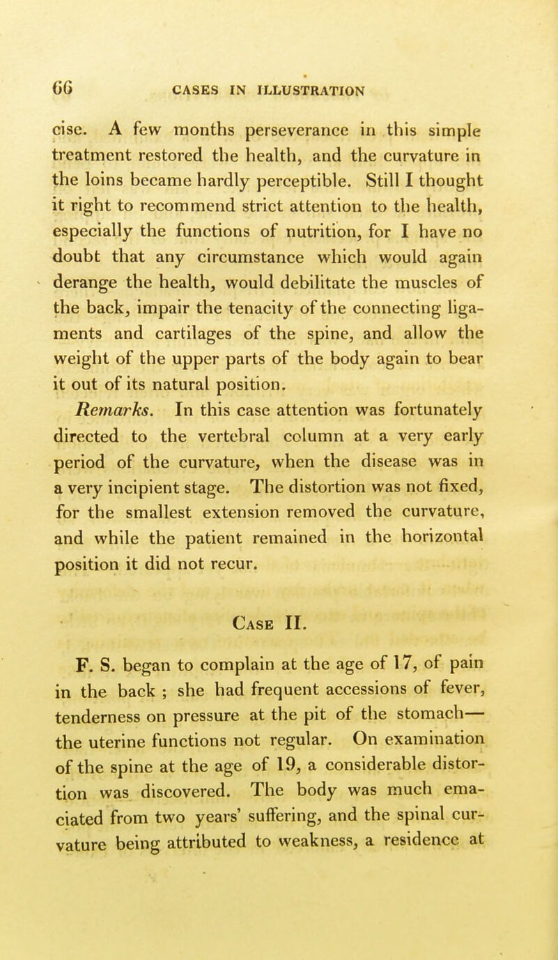 cise. A few months perseverance in this simple treatment restored the health, and the curvature in the loins became hardly perceptible. Still I thought it right to recommend strict attention to the health, especially the functions of nutrition, for I have no doubt that any circumstance which would again derange the health, would debilitate the muscles of the back, impair the tenacity of the connecting hga- ments and cartilages of the spine, and allow the weight of the upper parts of the body again to bear it out of its natural position. Remarks. In this case attention was fortunately directed to the vertebral column at a very early period of the curvature, when the disease was in a very incipient stage. The distortion was not fixed, for the smallest extension removed the curvature, and while the patient remained in the horizontal position it did not recur. Case II. F. S. began to complain at the age of 17, of pain in the back ; she had frequent accessions of fever, tenderness on pressure at the pit of the stomach— the uterine functions not regular. On examination of the spine at the age of 19, a considerable distor- tion was discovered. The body was much ema- ciated from two years' suffering, and the spinal cur- vature being attributed to weakness, a residence at