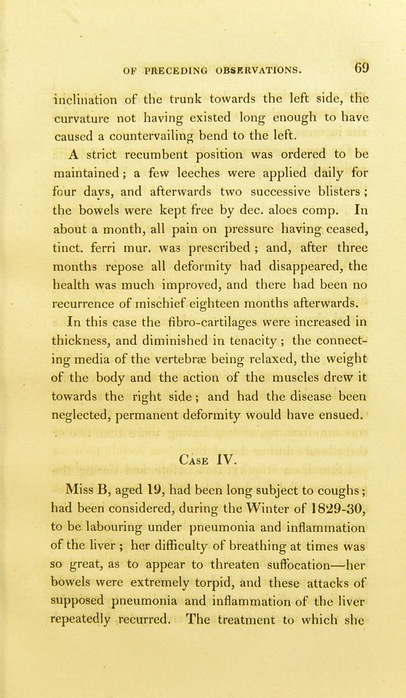 inclination of the trunk towards the left side, the curvature not having existed long enough to have caused a countervailing bend to the left. A strict recumbent position was ordered to be maintained; a few leeches were applied daily for four days, and afterwards two successive blisters ; the bowels were kept free by dec. aloes comp. In about a month, all pain on pressure having ceased, tinct. ferri mur. was prescribed ; and, after three months repose all deformity had disappeared, the health was much improved, and there had been no recurrence of mischief eighteen months afterwards. In this case the fibro-cartilages were increased in thickness, and diminished in tenacity; the connect- ing media of the vertebrae being relaxed, the weight of the body and the action of the muscles drew it towards the right side; and had the disease been neglected, permanent deformity would have ensued. Case IV. Miss B, aged 19, had been long subject to coughs; had been considered, during the Winter of 1829-30, to be labouring under pneumonia and inflammation of the liver ; hesr difficulty of breathing at times was so great, as to appear to threaten suffocation—her bowels were extremely torpid, and these attacks of supposed pneumonia and inflammation of the liver repeatedly recurred. The treatment to which she