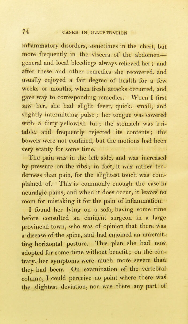 inflammatory disorders, sometimes in the chest, but more frequently in the viscera of the abdomen— general and local bleedings always relieved her; and after these and other remedies she recovered, and usually enjoyed a fair degree of health for a few weeks or months, when fresh attacks occurred, and gave M^ay to corresponding remedies. When I first saw her, she had shght fever, quick, small, and slightly intermitting pulse ; her tongue was covered <vith a dirty-yellowish fur; the stomach was irri- table, and frequently rejected its contents; the bowels were not confined, but the motions had been very scanty for some time. The pain was in the left side, and was increased by pressure on the ribs; in fact, it was rather ten- derness than pain, for the slightest touch w^as com- plained of. This is commonly enough the case in neuralgic pains, and when it does occur, it leaves no room for mistaking it for the pain of inflammation. I found her lying on a sofa, having some time before consulted an eminent surgeon in a large provincial town, who was of opinion that there was a disease of the spine, and had enjoined an unremit- ting horizontal posture. This plan she had now adopted for some time without benefit; on the con-s trary, her symptoms were much more severe than they had been. On examination of the vertebral column, I could perceive no point where there was the slightest deviation, nor was there any part of