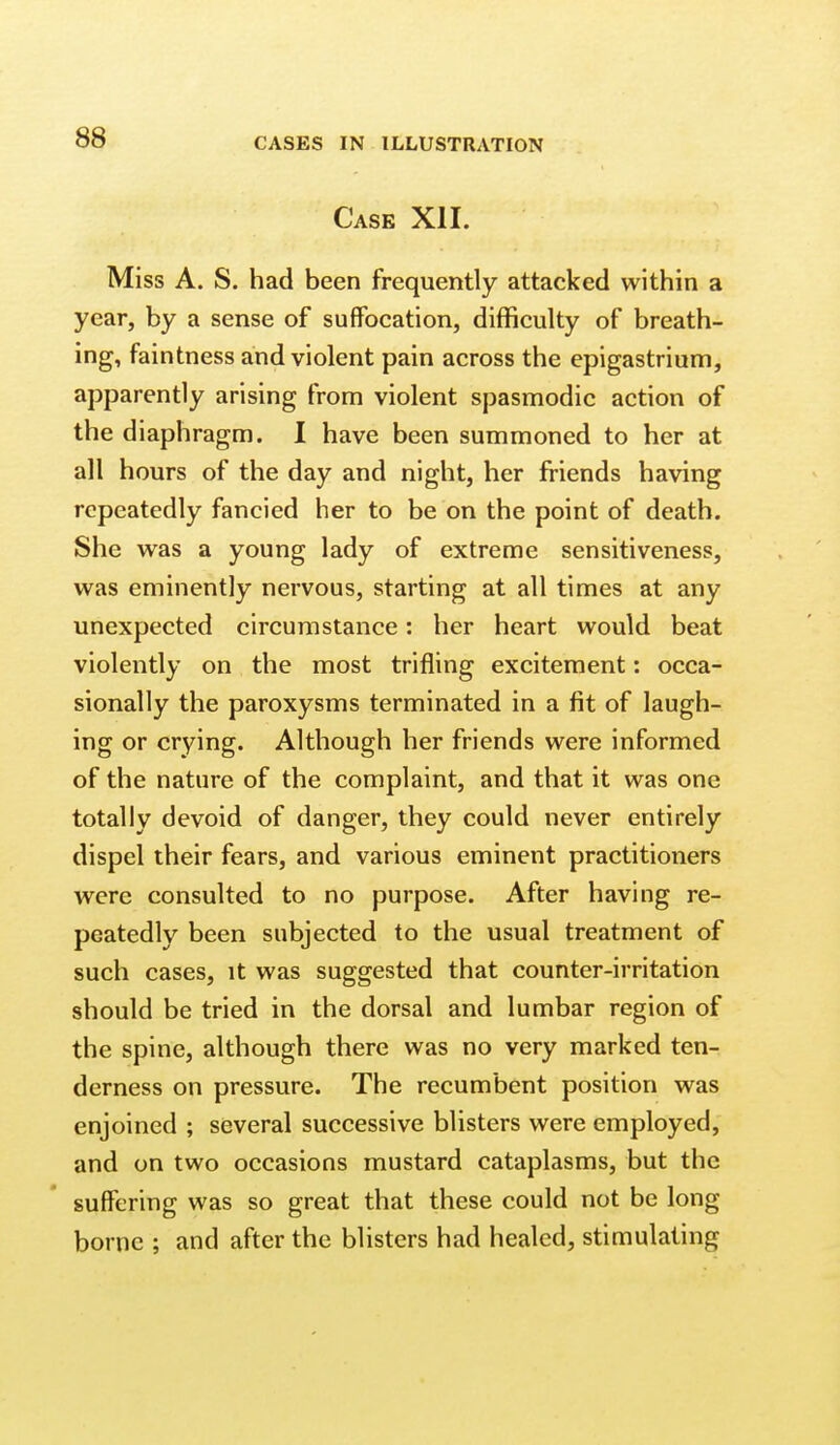 Case XII. Miss A. S. had been frequently attacked within a year, by a sense of suffocation, difficulty of breath- ing, faintness and violent pain across the epigastrium, apparently arising from violent spasmodic action of the diaphragm. I have been summoned to her at all hours of the day and night, her friends having repeatedly fancied her to be on the point of death. She was a young lady of extreme sensitiveness, was eminently nervous, starting at all times at any unexpected circumstance: her heart would beat violently on the most trifling excitement: occa- sionally the paroxysms terminated in a fit of laugh- ing or crying. Although her friends were informed of the nature of the complaint, and that it was one totally devoid of danger, they could never entirely dispel their fears, and various eminent practitioners were consulted to no purpose. After having re- peatedly been subjected to the usual treatment of such cases, it was suggested that counter-irritation should be tried in the dorsal and lumbar region of the spine, although there was no very marked ten- derness on pressure. The recumbent position was enjoined ; several successive blisters were employed, and on two occasions mustard cataplasms, but the suffering was so great that these could not be long borne ; and after the blisters had healed, stimulating