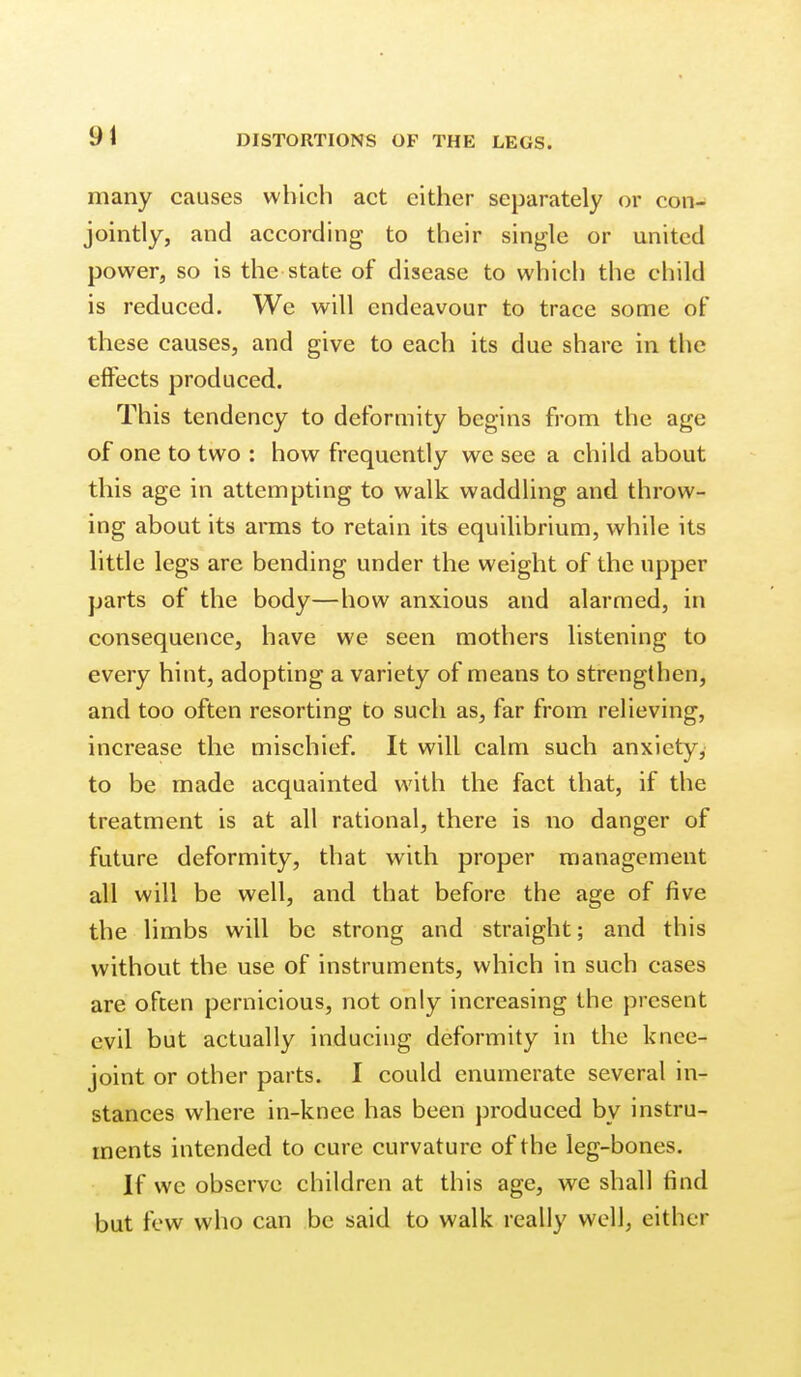many causes which act either separately or con- jointly, and according to their single or united power, so is the state of disease to which the child is reduced. We will endeavour to trace some oF these causes, and give to each its due share in the effects produced. This tendency to deformity begins from the age of one to two : how frequently we see a child about this age in attempting to walk waddling and throw- ing about its arms to retain its equilibrium, while its little legs are bending under the weight of the upper parts of the body—how anxious and alarmed, in consequence, have we seen mothers listening to every hint, adopting a variety of means to strengthen, and too often resorting to such as, far from relieving, increase the mischief. It will calm such anxiety, to be made acquainted with the fact that, if the treatment is at all rational, there is no danger of future deformity, that with proper management all will be well, and that before the age of five the limbs will be strong and straight; and this without the use of instruments, which in such cases are often pernicious, not only increasing the present evil but actually inducing deformity in the knee- joint or other parts. I could enumerate several in- stances where in-knee has been produced by instru- ments intended to cure curvature of the leg-bones. If we observe children at this age, we shall find but few who can be said to walk really well, either