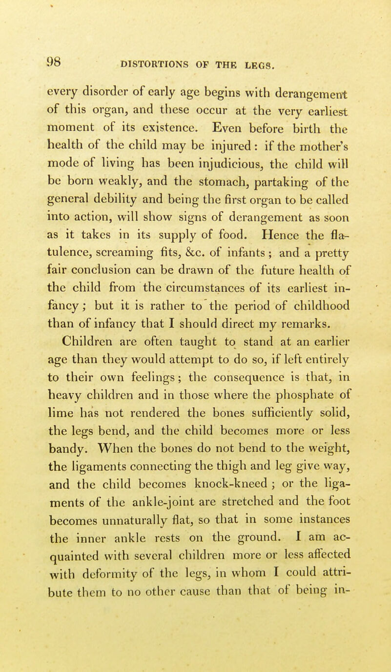 every disorder of early age begins with derangement of this organ, and these occur at the very earliest moment of its existence. Even before birth the health of the child may be injured : if the mothers mode of living has been injudicious, the child will be born weakly, and the stomach, partaking of the general debility and being the first organ to be called into action, will show signs of derangement as soon as it takes in its supply of food. Hence the fla- tulence, screaming fits, &c. of infants ; and a pretty fair conclusion can be drawn of the future health of the child from the circumstances of its earliest in- fancy ; but it is rather to the period of childhood than of infancy that I should direct my remarks. Children are often taught to stand at an earlier age than they would attempt to do so, if left entirely to their own feelings; the consequence is that, in heavy children and in those where the phosphate of lime has not rendered the bones sufficiently solid, the legs bend, and the child becomes more or less bandy. When the bones do not bend to the weight, the ligaments connecting the thigh and leg give way, and the child becomes knock-kneed ; or the liga- ments of the ankle-joint are stretched and the foot becomes unnaturally flat, so that in some instances the inner ankle rests on the ground. I am ac- quainted with several children more or less affected with deformity of the legs, in whom I could attri- bute them to no other cause than that of being in-