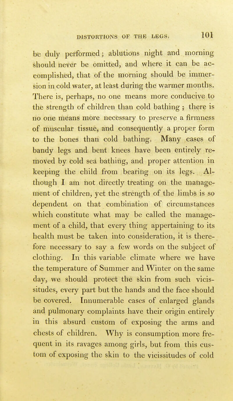 be duly performed; ablutions night and morning should never be omitted, and where it can be ac- complished, that of the morning should be immer- sion in cold water, at least during the warmer months. There is, perhaps, no one means more conducive to the strength of children than cold bathing ; there is no one means more necessary to preserve a firmness of muscular tissue, and consequently a proper form to the bones than cold bathing. Many cases of bandy legs and bent knees have been entirely re- moved by cold sea bathing, and proper attention in keeping the child from bearing on its legs. Al- though I am not directly treating on the manage- ment of children, yet the strength of the limbs is so dependent on that combination of circumstances which constitute what may be called the manage- ment of a child, that every thing appertaining to its health must be taken into consideration, it is there- fore necessary to say a few words on the subject of clothing. In this variable climate where we have the temperature of Summer and Winter on the same day, we should protect the skin from such vicis- situdes, every part but the hands and the face should be covered. Innumerable cases of enlarged glands and pulmonary complaints have their origin entirely in this absurd custom of exposing the arms and chests of children. Why is consumption more fre- quent in its ravages among girls, but from this cus- tom of exposing the skin to the vicissitudes of cold