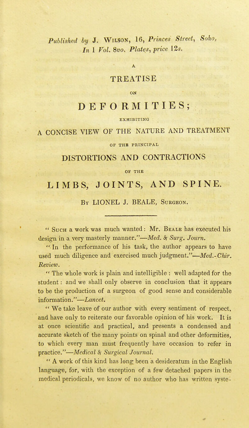 Published by J. WiLSON, 16, Princes Street, Soho, In 1 Vol. Svo. Plates, price 13s. A TREATISE ON D E F O RM I TIES; EXHIBITING A CONCISE VIEW OF THE NATURE AND TREATMENT OF THB PRINCIPAL DISTORTIONS AND CONTRACTIONS OF THE LIMBS, JOINTS, AND SPINE. By LIONEL J. BEALE, Surgeon.  Such a work was much wanted: Mr. Beale has executed his design in a very masterly manner.—Med, fir Surg. Journ.  In the performance of his task, the author appears to have used much diligence and exercised much judgment.—Med.-Chir. Review.  The whole work is plain and intelligible : well adapted for the student: and we shall only observe in conclusion that it appears to be the production of a surgeon of good sense and considerable information.—Lancet.  We take leave of our author with every sentiment of respect, and have only to reiterate our favorable opinion of his work. It is at once scientific and practical, and presents a condensed and accurate sketch of the many points on spinal and other deformities, to which every man must frequently have occasion to refer in practice.—Medical 8( Surgical Journal.  A work of this kind has long been a desideratum in the English language, for, with the exception of a few detached papers in the medical periodicals, we know of no author who has written syste-