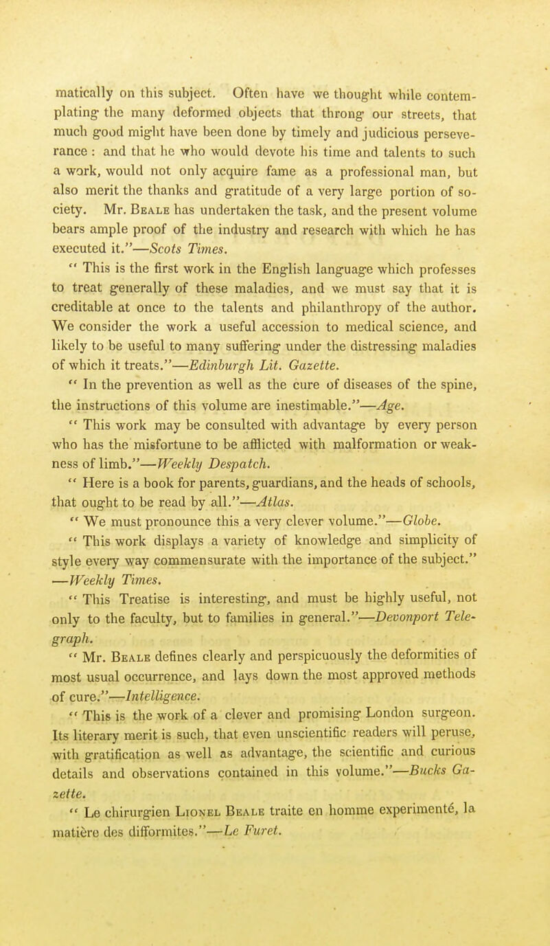 matically on this subject. Often have we thought while contem- plating the many deformed objects that throng our streets, that much good might have been done by timely and judicious perseve- rance : and that lie who would devote liis time and talents to such a work, would not only acquire fame as a professional man, but also merit the thanks and gratitude of a very large portion of so- ciety. Mr. Beale has undertaken the task, and the present volume bears ample proof of the industry and research with which he has executed it.—Scots Times.  This is the first work in the English language which professes to treat generally of these maladies, and we must say that it is creditable at once to the talents and philanthropy of the author. We consider the work a useful accession to medical science, and likely to be useful to many suffering under the distressing maladies of which it treats.—Edinburgh Lit. Gazette.  In the prevention as well as the cure of diseases of the spine, the instructions of this volume are inestimable.—Age.  This work may be consulted with advantage by every person who has the misfortune to be aflSicted with malfprmation or weak- ness of limb.—Weekly Despatch.  Here is a book for parents, guardians, and the heads of schools, that ought to be read by all.—Atlas.  We must pronounce this a very clever volume.—Globe.  This work displays a variety of knowledge and simplicity of style every way commensurate with the importance of the subject. —Weekly Times.  This Treatise is interesting, and must be highly useful, not only to the faculty, but to families in general.—Devonport Tele- graph.  Mr. Beale defines clearly and perspicuously the deformities of most usual occurrence, and lays down the most approved methods of cure.—Intelligence.  This is the work of a clever and promising London surgeon. Its literary merit is such, that even unscientific readers will peruse, with gratification as well as advantage, the scientific and curious details and observations contained in this volume.—Bucks Ga- zette.  Le chirurgien Lionel Beale traite en homme experiment^, la matifere des difformites.—Le Furet.