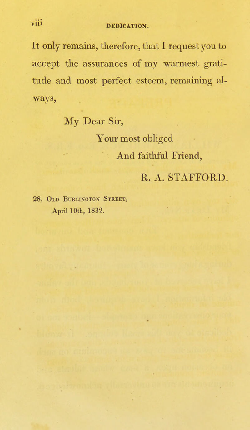 It only remains, therefore, that I request you to accept the assurances of my warmest grati- tude and most perfect esteem, remaining al- ways, My Dear Sir, Your most obliged And faithful Friend, R. A. STAFFORD. 28, Old Burlington Street, April 10th, 1832.