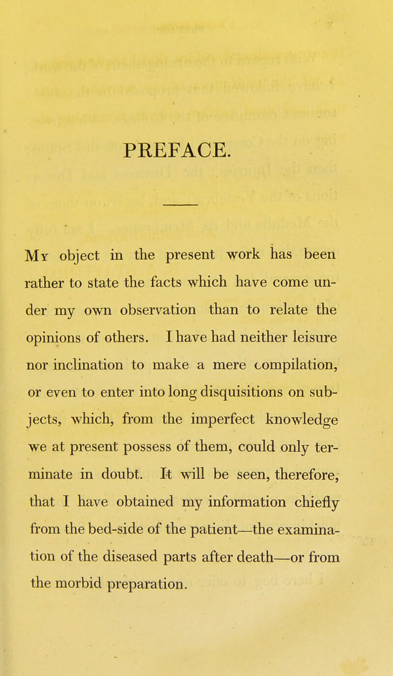 PREFACE. My object in the present work has been rather to state the facts which have come un- der my own observation than to relate the opinions of others. I have had neither leisure nor inclination to make a mere compilation, or even to enter into long disquisitions on sub- jects, which, from the imperfect knowledge we at present possess of them, could only ter- minate in doubt. It will be seen, therefore, that I have obtained my information chiefly from the bed-side of the patient—the examina- tion of the diseased parts after death—or from the morbid preparation.