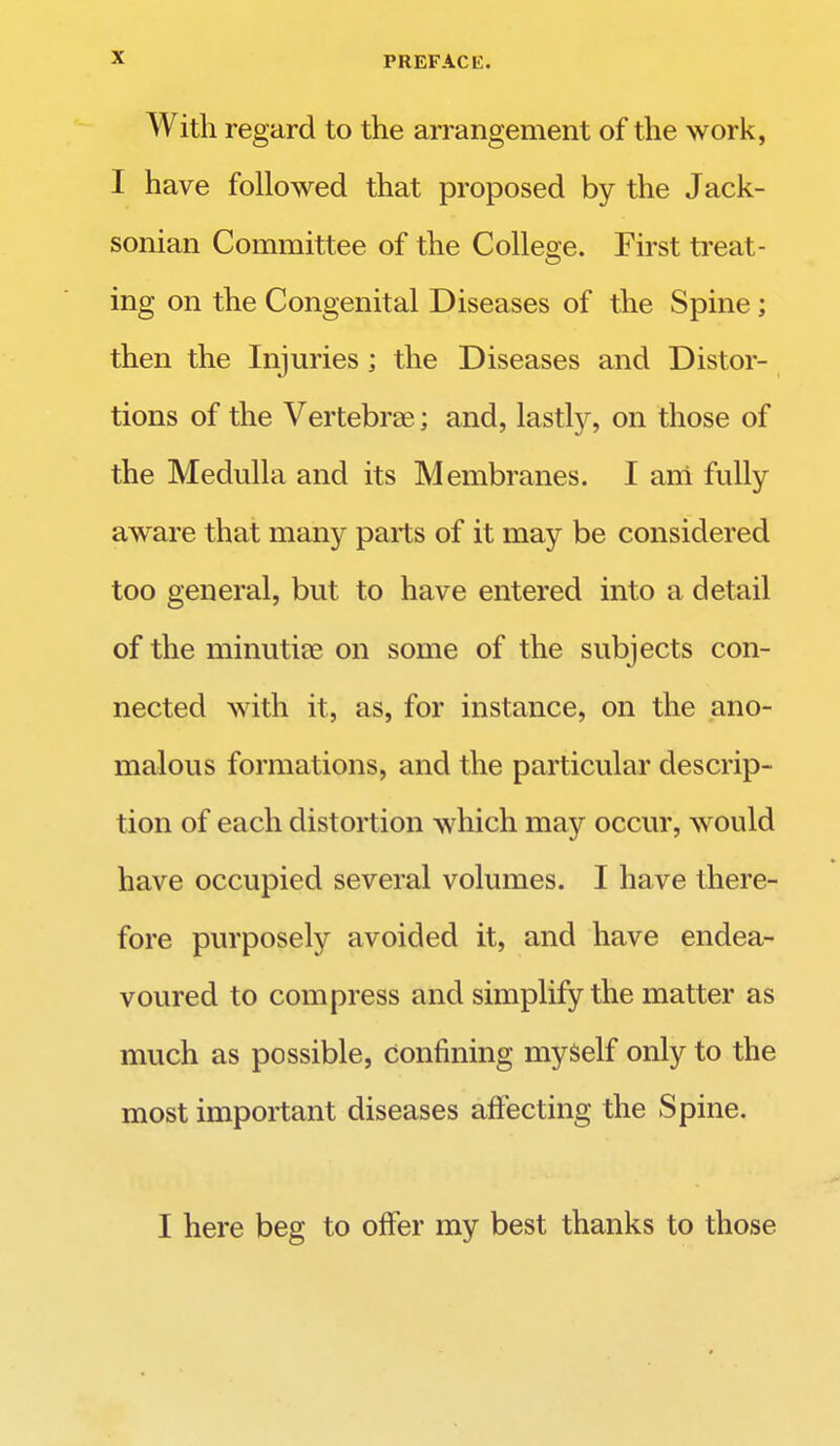 With regard to the arrangement of the work, I have followed that proposed by the Jack- sonian Committee of the College. First treat- ing on the Congenital Diseases of the Spine; then the Injuries; the Diseases and Distor- tions of the Vertebras; and, lastly, on those of the Medulla and its Membranes. I am fully aware that many parts of it may be considered too general, but to have entered into a detail of the minutiae on some of the subjects con- nected with it, as, for instance, on the ano- malous formations, and the particular descrip- tion of each distortion which may occur, would have occupied several volumes. I have there- fore purposely avoided it, and have endea- voured to compress and simplify the matter as much as possible, Confining myself only to the most important diseases affecting the Spine. I here beg to offer my best thanks to those