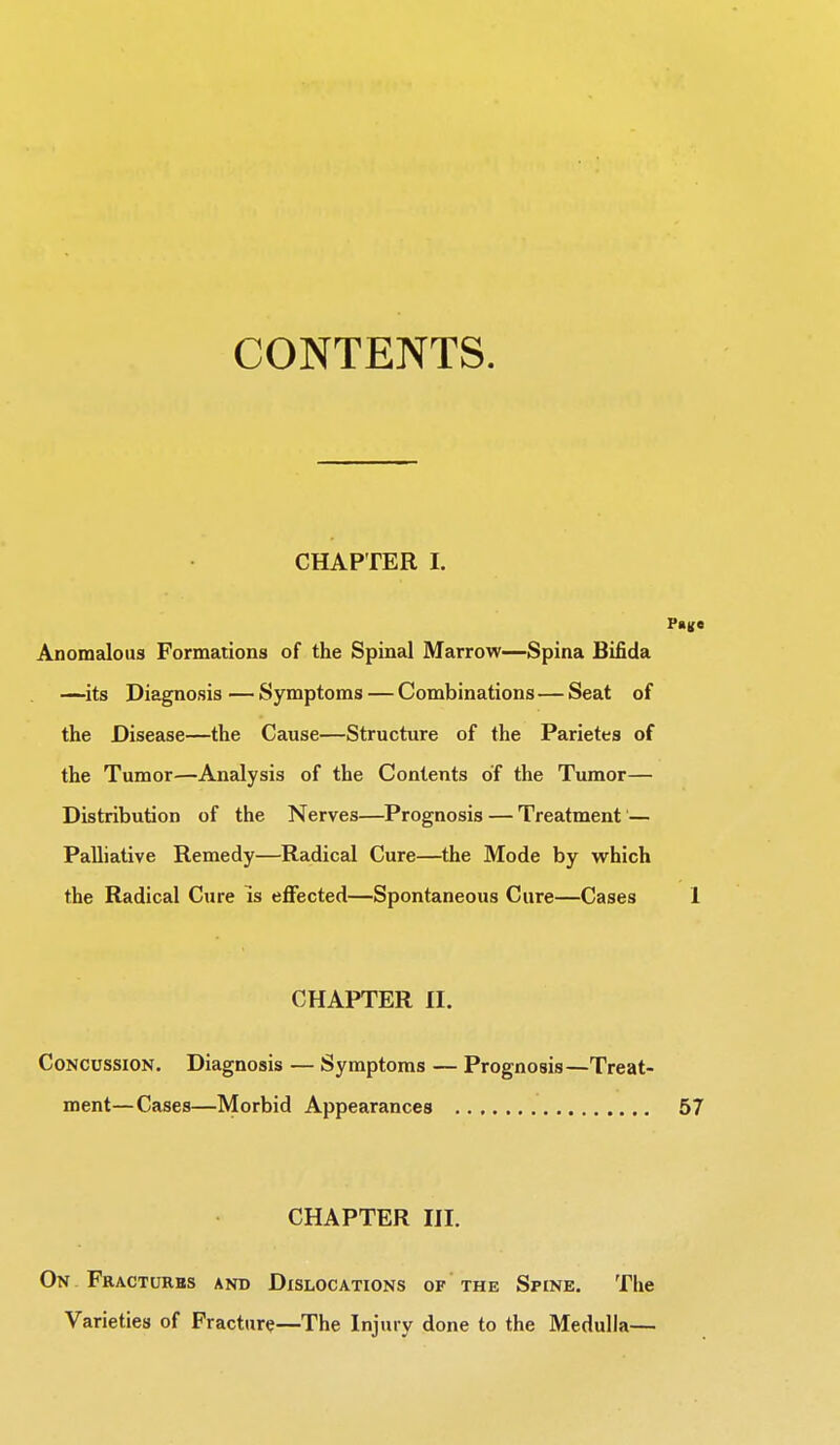 CONTENTS. CHAPTER I. Pane Anomalous Formations of the Spinal Marrow—Spina Bifida —its Diagnosis — Symptoms — Combinations — Seat of the Disease—the Cause—Structure of the Parietes of the Tumor—Analysis of the Contents of the Tumor— Distribution of the Nerves—Prognosis — Treatment — Palliative Remedy—Radical Cure—the Mode by which the Radical Cure is effected—Spontaneous Cure—Cases 1 CHAPTER II. Concussion. Diagnosis — Symptoms — Prognosis—Treat- ment—Cases—Morbid Appearances 57 CHAPTER III. On Fractures and Dislocations of the Spine. The Varieties of Fracture—The Injury done to the Medulla—