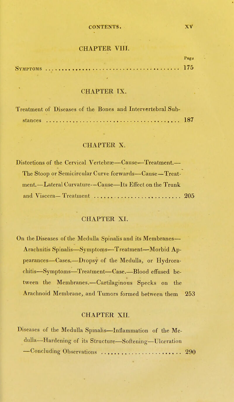 CHAPTER VIII. Paga Symptoms 175 CHAPTER IX. Treatment of Diseases of the Rones and Intervertebral Sub- stances 187 CHAPTER X. Distortions of the Cervical Vertebrae—Cause-—Treatment.— The Stoop or Semicircular Curve forwards—Cause—Treat- ment.—Lateral Curvature—Cause—Its Effect on the Trunk and Viscera— Treatment 205 CHAPTER XI. On the Diseases of the Medulla Spinalis and its Membranes— Arachnitis Spinalis—Symptoms—Treatment—Morbid Ap- pearances—Cases.—Dropsy of the Medulla, or Hydrora- chitis—Symptoms—Treatment—Case.—Blood effused be- tween the Membranes.—Cartilaginous Specks on the Arachnoid Membrane, and Tumors formed between them 253 CHAPTER XII. Diseases of the Medulla Spinalis—Inflammation of the Me- dulla—Hardening of its Structure—Softening—Ulceration —Concluding Observations 290