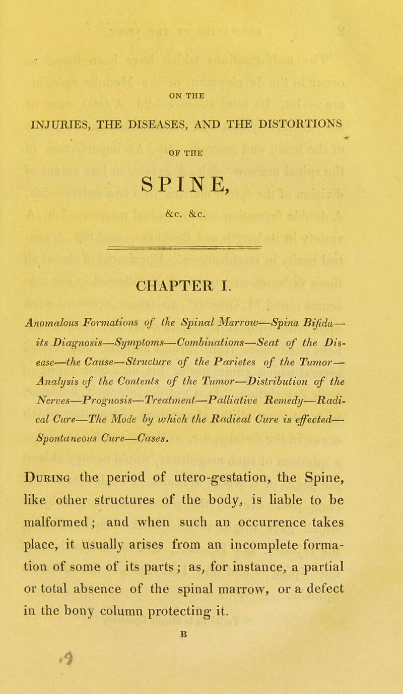 ON THE INJURIES, THE DISEASES, AND THE DISTORTIONS OF THE SPINE, &c. &c. CHAPTER I. Anomalous Formations of the Spinal Marrow—Spina Bifida— its Diagnosis—Symptoms—Combinations—Seat of the Dis- ease—the Cause—Structure of the Parietes of the Tumor— Analysis of the Contents of the Tumor—Distribution of the Nerves—Prognosis—Treatment—Palliative Remedy—Radi- cal Cure.—The Mode by which the Radical Cure is effected— Spontaneous Cure—Cases. During the period of utero-gestation, the Spine, like other structures of the body, is liable to be malformed; and when such an occurrence takes place, it usually arises from an incomplete forma- tion of some of its parts ; as, for instance, a partial or total absence of the spinal marrow, or a defect in the bony column protecting- it.