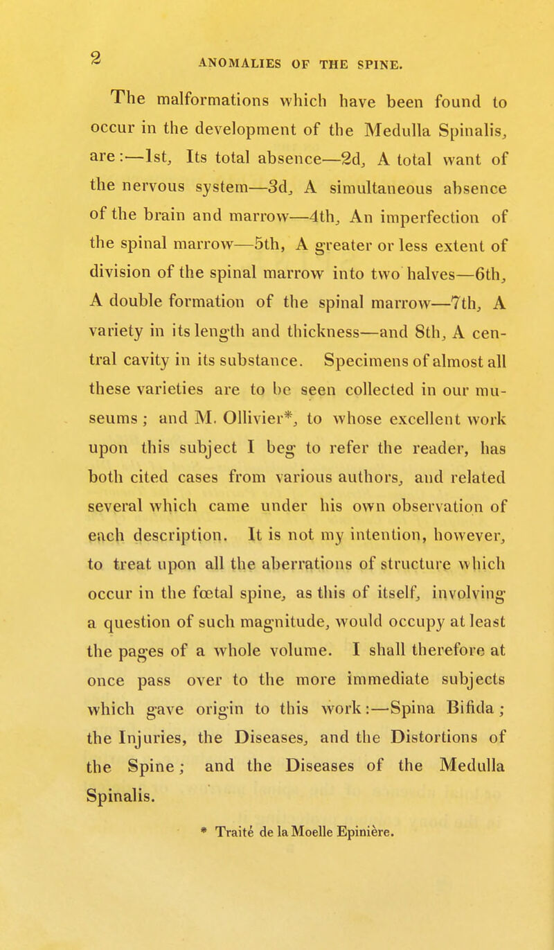 ANOMALIES OF THE SPINE. The malformations which have been found to occur in the development of the Medulla Spinalis, are:—1st, Its total absence—2d, A total want of the nervous system—3d, A simultaneous absence of the brain and marrow—4th, An imperfection of the spinal marrow—5th, A greater or less extent of division of the spinal marrow into two halves—6th, A double formation of the spinal marrow—7th, A variety in its length and thickness—and 8th, A cen- tral cavity in its substance. Specimens of almost all these varieties are to be seen collected in our mu- seums ; and M. Ollivier*, to whose excellent work upon this subject I beg to refer the reader, has both cited cases from various authors, and related several which came under his own observation of each description. It is not my intention, however, to treat upon all the aberrations of structure which occur in the foetal spine, as this of itself, involving a question of such magnitude, would occupy at least the pages of a whole volume. I shall therefore at once pass over to the more immediate subjects which gave origin to this work:—Spina Bifida ; the Injuries, the Diseases, and the Distortions of the Spine; and the Diseases of the Medulla Spinalis. * Traite de la Moelle Epiniere.