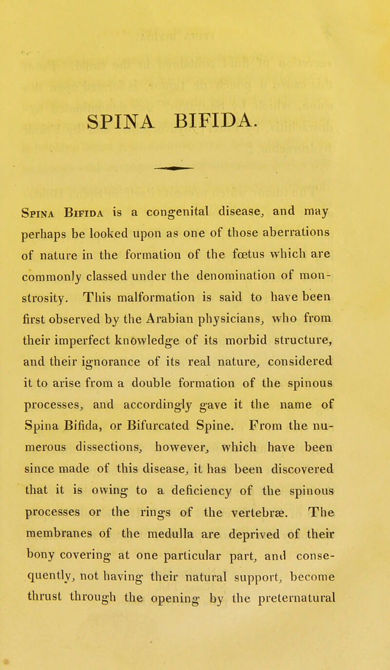 SPINA BIFIDA. Spina Bifida is a congenital disease, and may perhaps be looked upon as one of those aberrations of nature in the formation of the fetus which are commonly classed under the denomination of mon- strosity. This malformation is said to have been first observed by the Arabian physicians, who from their imperfect knowledge of its morbid structure, and their ignorance of its real nature, considered it to arise from a double formation of the spinous processes, and accordingly gave it the name of Spina Bifida, or Bifurcated Spine. From the nu- merous dissections, however, which have been since made of this disease, it has been discovered that it is owing to a deficiency of the spinous processes or the rings of the vertebra?. The membranes of the medulla are deprived of their bony covering at one particular part, and conse- quently, not having their natural support, become thrust through the opening by the preternatural