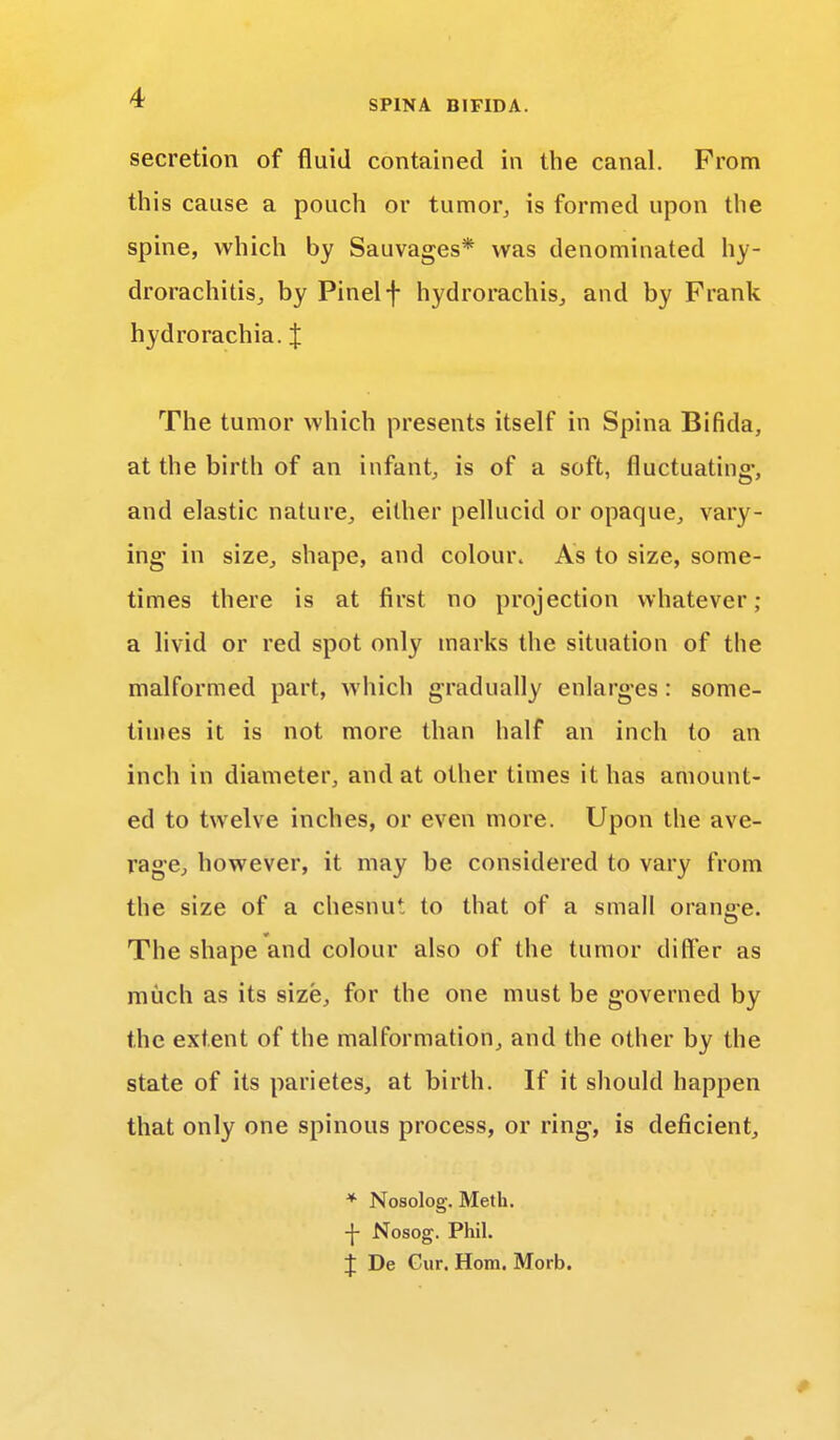 secretion of fluid contained in the canal. From this cause a pouch or tumor, is formed upon the spine, which by Sauvages* was denominated hy- drorachitis, by Pinelf hydrorachis, and by Frank hydrorachia. J The tumor which presents itself in Spina Bifida, at the birth of an infant, is of a soft, fluctuating-, and elastic nature, either pellucid or opaque, vary- ing in size, shape, and colour. As to size, some- times there is at first no projection whatever; a livid or red spot only marks the situation of the malformed part, which gradually enlarges: some- times it is not more than half an inch to an inch in diameter, and at other times it has amount- ed to twelve inches, or even more. Upon the ave- rage, however, it may be considered to vary from the size of a chesnu. to that of a small oran»e. o The shape and colour also of the tumor differ as much as its size, for the one must be governed by the extent of the malformation, and the other by the state of its parietes, at birth. If it should happen that only one spinous process, or ring, is deficient, * Nosolog. Meth. -J- Nosog. Phil. % De Cur. Horn. Morb.