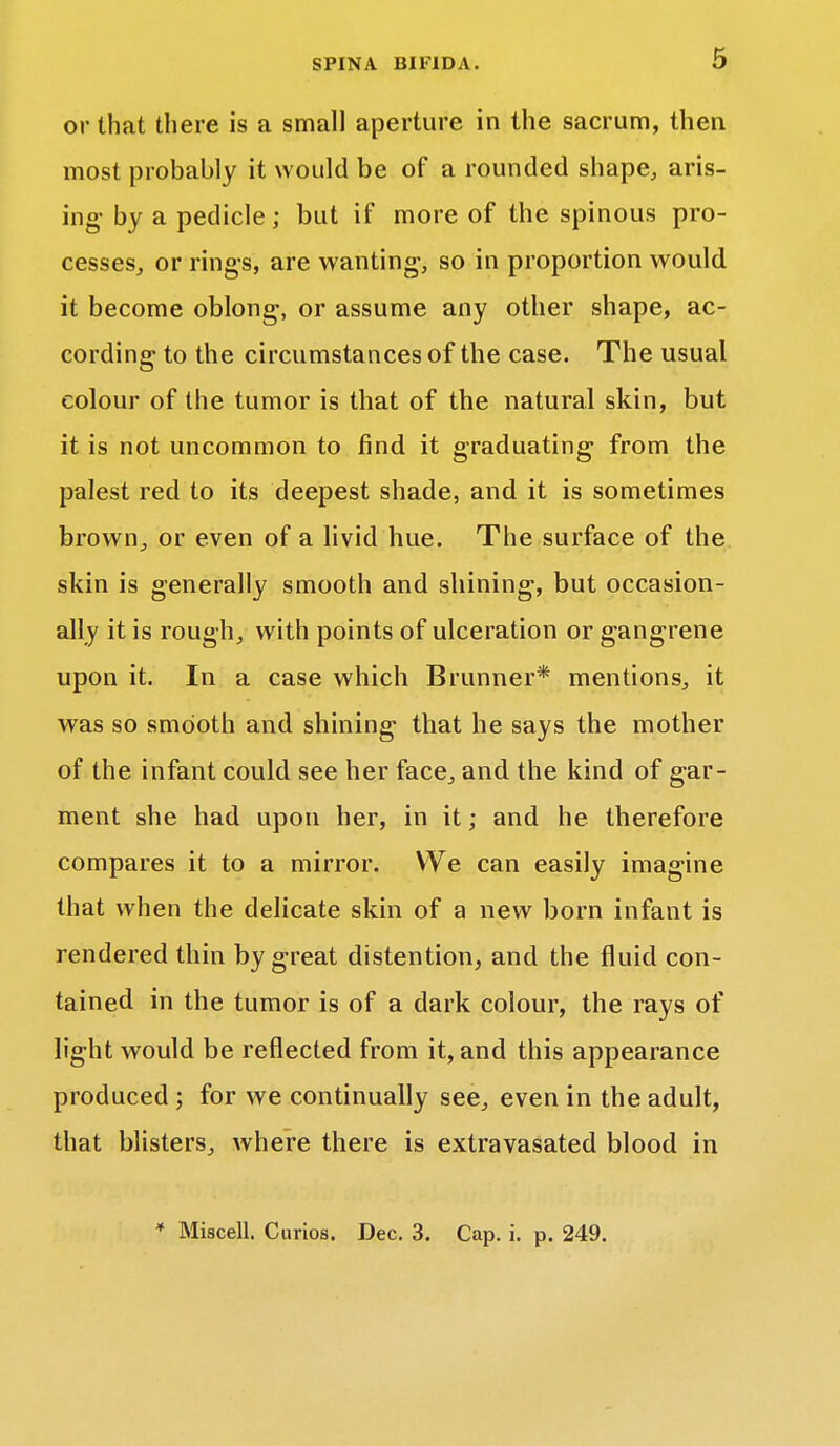 or that there is a small aperture in the sacrum, then most probably it would be of a rounded shape, aris- ing- by a pedicle; but if more of the spinous pro- cesses., or rings, are wanting, so in proportion would it become oblong, or assume any other shape, ac- cording to the circumstances of the case. The usual colour of the tumor is that of the natural skin, but it is not uncommon to find it graduating- from the palest red to its deepest shade, and it is sometimes brown, or even of a livid hue. The surface of the skin is generally smooth and shining, but occasion- ally it is rough, with points of ulceration or gangrene upon it. In a case which Brunner* mentions, it was so smooth and shining that he says the mother of the infant could see her face, and the kind of gar- ment she had upon her, in it; and he therefore compares it to a mirror. We can easily imagine that when the delicate skin of a new born infant is rendered thin by great distention, and the fluid con- tained in the tumor is of a dark colour, the rays of light would be reflected from it, and this appearance produced ; for we continually see, even in the adult, that blisters, where there is extravasated blood in * Miscell. Curios. Dec. 3. Cap. i. p. 249.