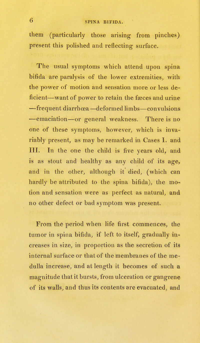 them (particularly those arising from pinches) present this polished and reflecting surface. The usual symptoms which attend upon spina bifida are paralysis of the lower extremities, with the power of motion and sensation more or less de- ficient—want of power to retain the faeces and urine —frequent diarrhoea—deformed limbs—convulsions —emaciation—or general weakness. There is no one of these symptoms, however, which is inva- riably present, as may be remarked in Cases I. and III. In the one the child is five years old, and is as stout and healthy as any child of its age, and in the other, although it died, (which can hardly be attributed to the spina bifida), the mo- tion and sensation were as perfect as natural, and no other defect or bad symptom was present. From the period when life first commences, the tumor in spina bifida, if left to itself, gradually in- creases in size, in proportion as the secretion of its internal surface or that of the membranes of the me- dulla increase, and at length it becomes of such a magnitude that it bursts, from ulceration or gangrene of its walls, and thus its contents are evacuated, and