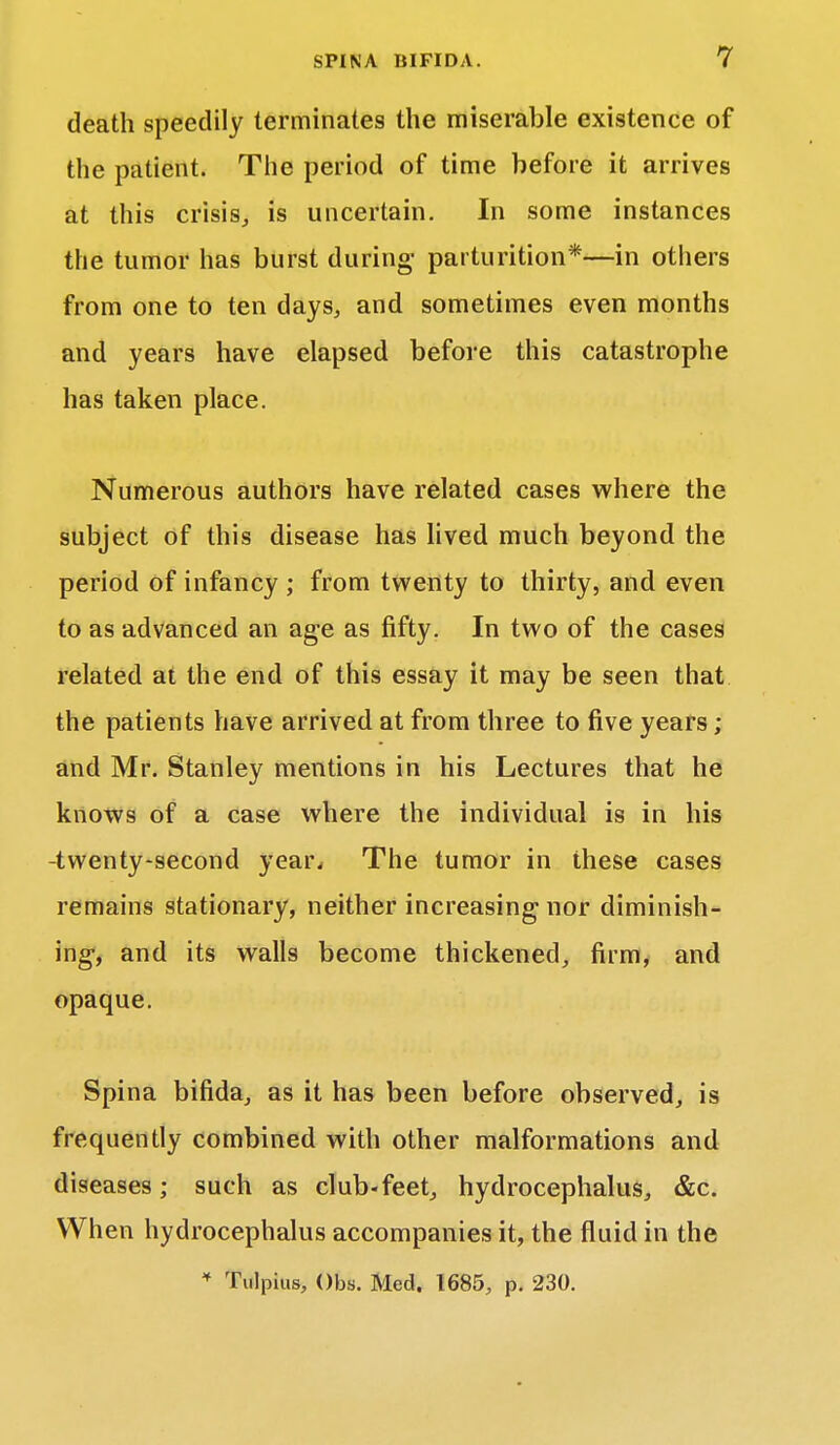 death speedily terminates the miserable existence of the patient. The period of time before it arrives at this crisis, is uncertain. In some instances the tumor has burst during1 parturition*—in others from one to ten days, and sometimes even months and years have elapsed before this catastrophe has taken place. Numerous authors have related cases where the subject of this disease has lived much beyond the period of infancy ; from twenty to thirty, and even to as advanced an age as fifty. In two of the cases related at the end of this essay it may be seen that the patients have arrived at from three to five years ; and Mr. Stanley mentions in his Lectures that he knows of a case where the individual is in his -twenty-second year. The tumor in these cases remains stationary, neither increasing nor diminish- ing-, and its walls become thickened, firm, and opaque. Spina bifida, as it has been before observed, is frequently combined with other malformations and diseases; such as club-feet, hydrocephalus, &c. When hydrocephalus accompanies it, the fluid in the * Tulpius, Obs. Med. 1685, p. 230.