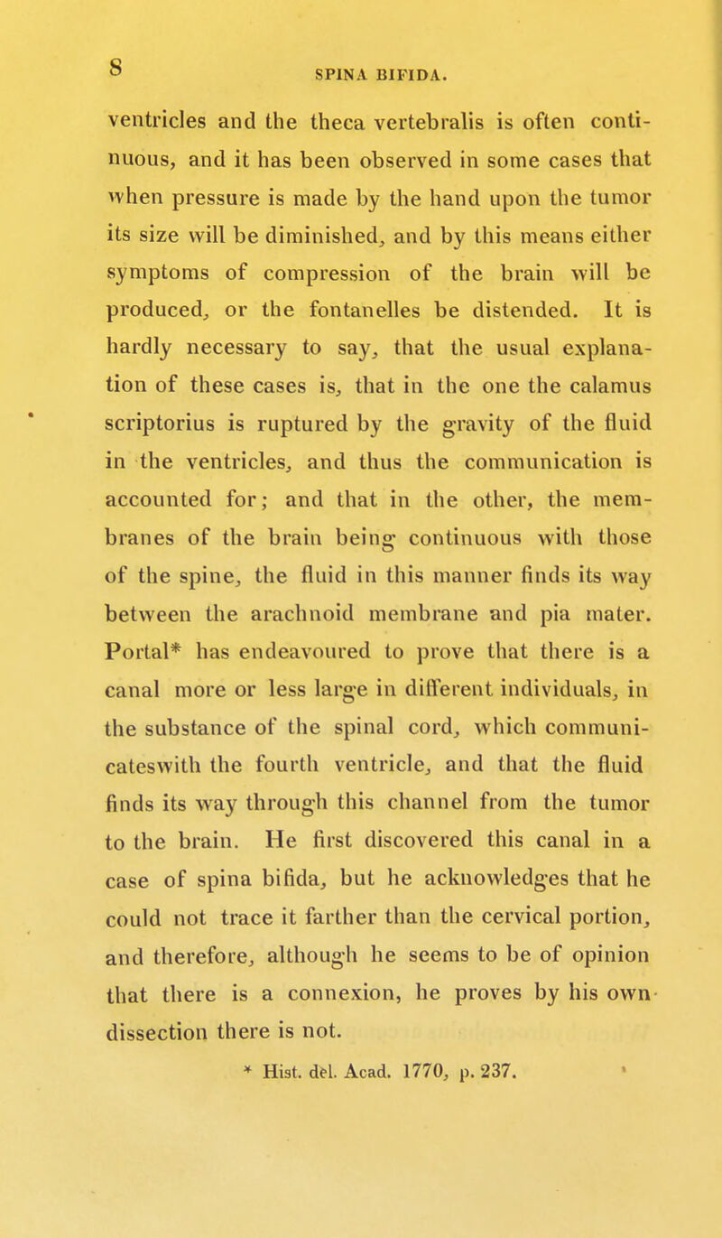 ventricles and the theca vertebralis is often conti- nuous, and it has been observed in some cases that when pressure is made by the hand upon the tumor its size will be diminished, and by this means either symptoms of compression of the brain will be produced, or the fontanelles be distended. It is hardly necessary to say, that the usual explana- tion of these cases is, that in the one the calamus scriptorius is ruptured by the gravity of the fluid in the ventricles, and thus the communication is accounted for; and that in the other, the mem- branes of the brain being- continuous with those of the spine, the fluid in this manner finds its way between the arachnoid membrane and pia mater. Portal* has endeavoured to prove that there is a canal more or less large in different individuals, in the substance of the spinal cord, which communi- cateswith the fourth ventricle, and that the fluid finds its way through this channel from the tumor to the brain. He first discovered this canal in a case of spina bifida, but he acknowledges that he could not trace it farther than the cervical portion, and therefore, although he seems to be of opinion that there is a connexion, he proves by his own dissection there is not. * Hist. del. Acad. 1770, p. 237.