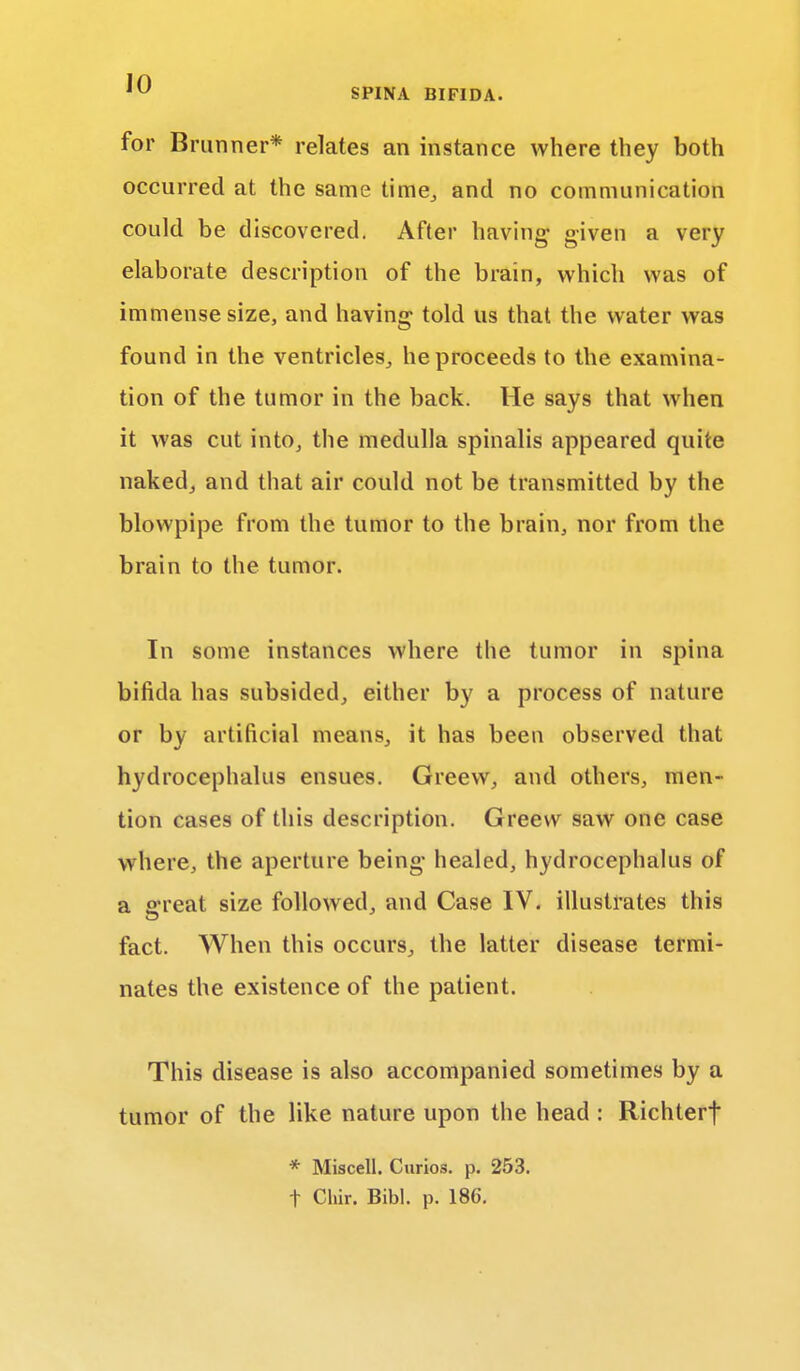 for Brunner* relates an instance where they both occurred at the same time, and no communication could be discovered. After having- given a very elaborate description of the brain, which was of immense size, and having told us that the water was found in the ventricles, he proceeds to the examina- tion of the tumor in the back. He says that when it was cut into, the medulla spinalis appeared quite naked, and that air could not be transmitted by the blowpipe from the tumor to the brain, nor from the brain to the tumor. In some instances where the tumor in spina bifida has subsided, either by a process of nature or by artificial means, it has been observed that hydrocephalus ensues. Greew, and others, men- tion cases of this description. Greew saw one case where, the aperture being healed, hydrocephalus of a £rreat size followed, and Case IV. illustrates this fact. When this occurs, the latter disease termi- nates the existence of the patient. This disease is also accompanied sometimes by a tumor of the like nature upon the head : Richterf * Miscell. Curios, p. 253. t Cliir. Bibl. p. 186.