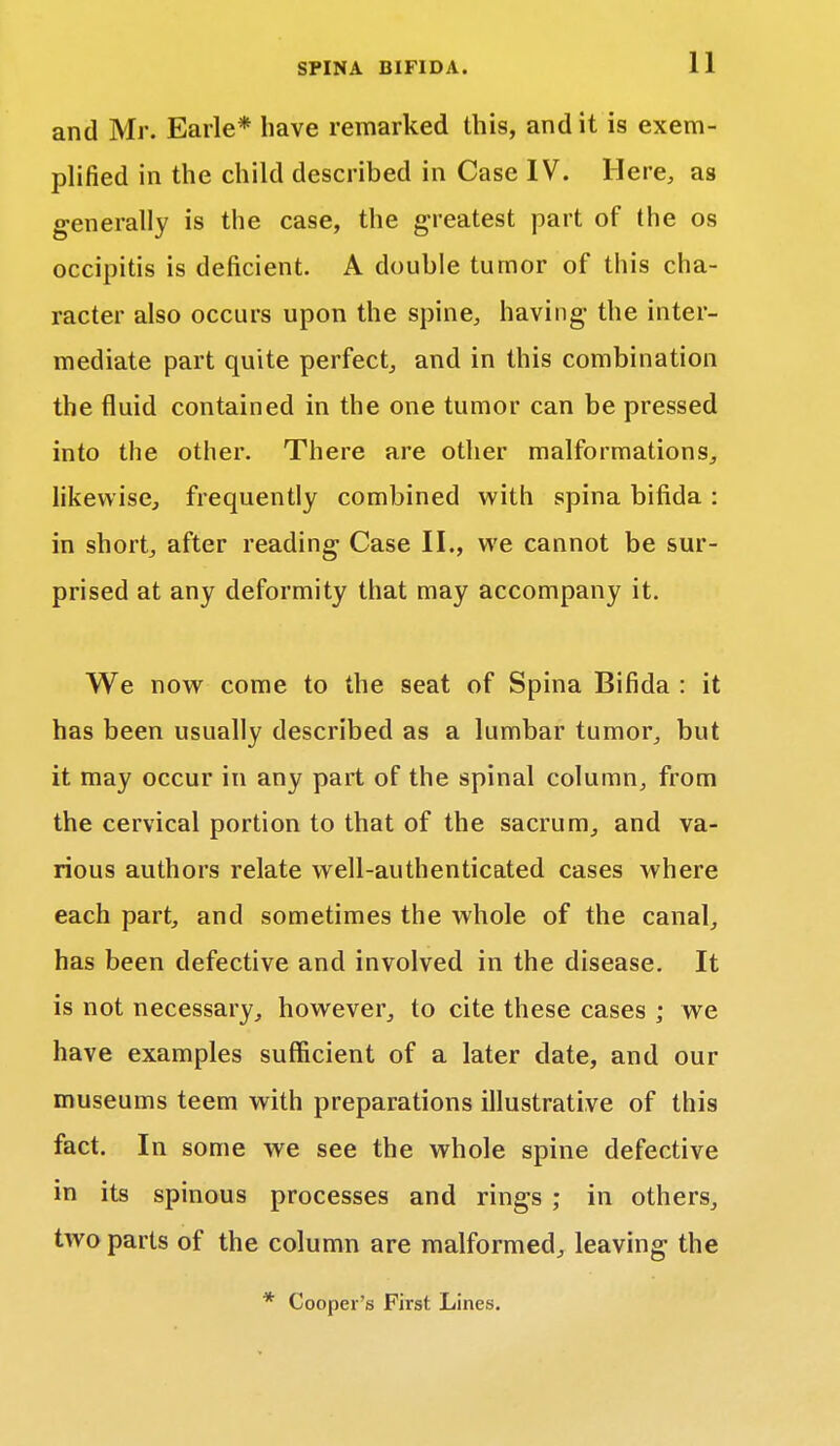 and Mr. Earle* have remarked this, and it is exem- plified in the child described in Case IV. Here, as generally is the case, the greatest part of the os occipitis is deficient. A double tumor of this cha- racter also occurs upon the spine, having- the inter- mediate part quite perfect, and in this combination the fluid contained in the one tumor can be pressed into the other. There are other malformations, likewise, frequently combined with spina bifida : in short, after reading Case II., we cannot be sur- prised at any deformity that may accompany it. We now come to the seat of Spina Bifida : it has been usually described as a lumbar tumor, but it may occur in any part of the spinal column, from the cervical portion to that of the sacrum, and va- rious authors relate well-authenticated cases where each part, and sometimes the whole of the canal, has been defective and involved in the disease. It is not necessary, however, to cite these cases ; we have examples sufficient of a later date, and our museums teem with preparations illustrative of this fact. In some we see the whole spine defective in its spinous processes and rings ; in others, two parts of the column are malformed, leaving the * Cooper's First Lines.