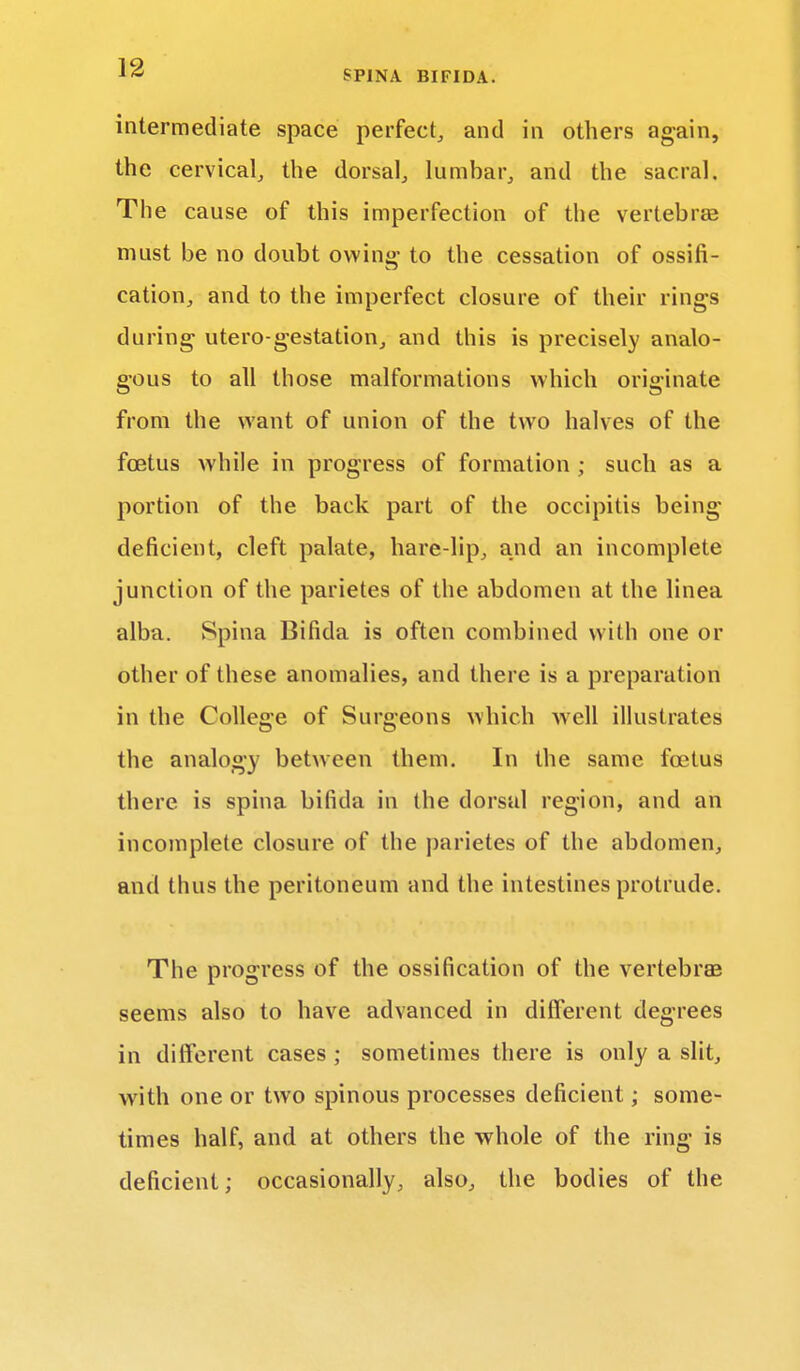 intermediate space perfect, and in others again, the cervical, the dorsal, lumbar, and the sacral. The cause of this imperfection of the vertebras must be no doubt owing* to the cessation of ossifi- cation, and to the imperfect closure of their rings during utero-gestation, and this is precisely analo- gous to all those malformations which originate from the want of union of the two halves of the foetus while in progress of formation ; such as a portion of the back part of the occipitis being deficient, cleft palate, hare-lip, and an incomplete junction of the parietes of the abdomen at the linea alba. Spina Bifida is often combined with one or other of these anomalies, and there is a preparation in the College of Surgeons which well illustrates the analogy between them. In the same foetus there is spina bifida in the dorsal region, and an incomplete closure of the parietes of the abdomen, and thus the peritoneum and the intestines protrude. The progress of the ossification of the vertebras seems also to have advanced in different degrees in different cases ; sometimes there is only a slit, with one or two spinous processes deficient; some- times half, and at others the whole of the ring is deficient; occasionally, also, the bodies of the