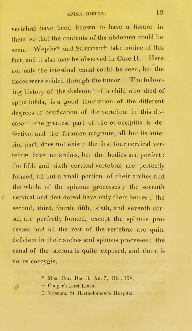 vertebra have been known to have a fissure in them, so that the contents of the abdomen could be seen. Wepfer* and Saltzmanf take notice of this fact, and it also may be observed in Case II. Here not only the intestinal canal could be seen, but the faeces were voided through the tumor. The follow- in o- historv of the skeleton! of a child who died of spina bifida, is a good illustration of the different decrees of ossification of the vertebrae in this dis- ease :—the greatest part of the os occipitis is de- fective, and the foramen magnum, all but its ante- rior part, does not exist; the first four cervical ver- tebrae have no arches, but the bodies are perfect: the fifth and sixth cervical vertebrae are perfectly formed, all but a small portion of their arches and the whole of the spinous processes ; the seventh cervical and first dorsal have only their bodies ; the second, third, fourth, fifth, sixth, and seventh dor- sal, are perfectly formed, except the spinous pro- cesses, and all the rest of the vertebrae are quite deficient in their arches and spinous processes ; the canal of the sacrum is quite exposed, and there is no os coccygis. 0 * Misc. Cur. Dec. 3. An. 7, Obs. 158. -{- Cooper's First Lines. X Museum, St. Bartholomew's Hospital.