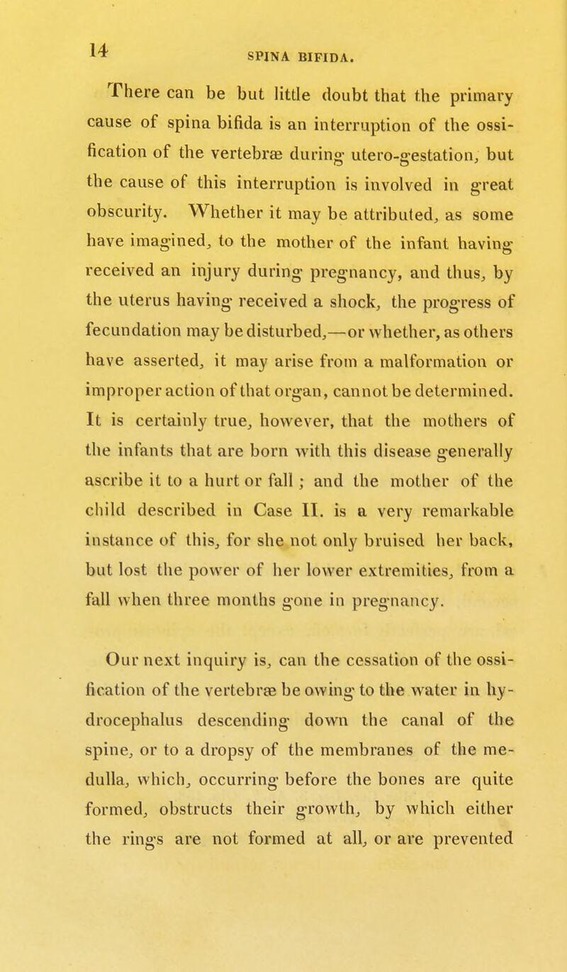 There can be but little doubt that the primary cause of spina bifida is an interruption of the ossi- fication of the vertebra? during- utero-gestation, but the cause of this interruption is involved in great obscurity. Whether it may be attributed, as some have imagined, to the mother of the infant having received an injury during pregnancy, and thus, by the uterus having- received a shock, the progress of fecundation may be disturbed,—or whether, as others have asserted, it may arise from a malformation or improper action of that organ, cannot be determined. It is certainly true, however, that the mothers of the infants that are born with this disease generally ascribe it to a hurt or fall; and the mother of the child described in Case II. is a very remarkable instance of this, for she not only bruised her back, but lost the power of her lower extremities, from a fall when three months gone in pregnancy. Our next inquiry is, can the cessation of the ossi- fication of the vertebras be owing to the water in hy- drocephalus descending down the canal of the spine, or to a dropsy of the membranes of the me- dulla, which, occurring before the bones are quite formed, obstructs their growth, by which either the rings are not formed at all, or are prevented