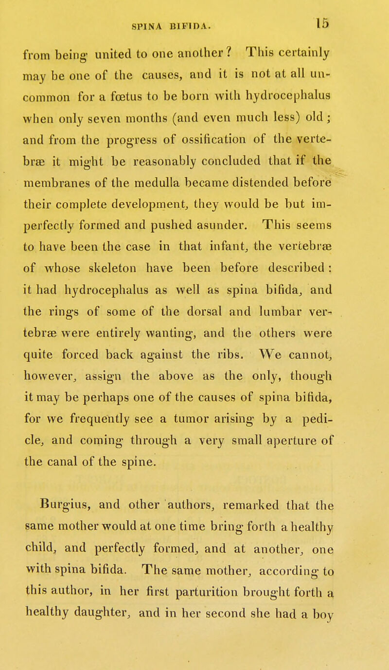 from being- united to one another? This certainly may be one of the causes, and it is not at all un- common for a foetus to be born with hydrocephalus when only seven months (and even much less) old ; and from the progress of ossification of the verte- brae it might be reasonably concluded that if the membranes of the medulla became distended before their complete development, they would be but im- perfectly formed and pushed asunder. This seems to have been the case in that infant, the vertebras of whose skeleton have been before described: it had hydrocephalus as well as spina bifida, and the rings of some of the dorsal and lumbar ver- tebrae were entirely wanting-, and the others were quite forced back against the ribs. We cannot, however, assign the above as the only, though it may be perhaps one of the causes of spina bifida, for we frequently see a tumor arising by a pedi- cle, and coming through a very small aperture of the canal of the spine. Burgius, and other authors, remarked that the same mother would at one time bring forth a healthy child, and perfectly formed, and at another, one with spina bifida. The same mother, according to this author, in her first parturition brought forth a healthy daughter, and in her second she had a boy