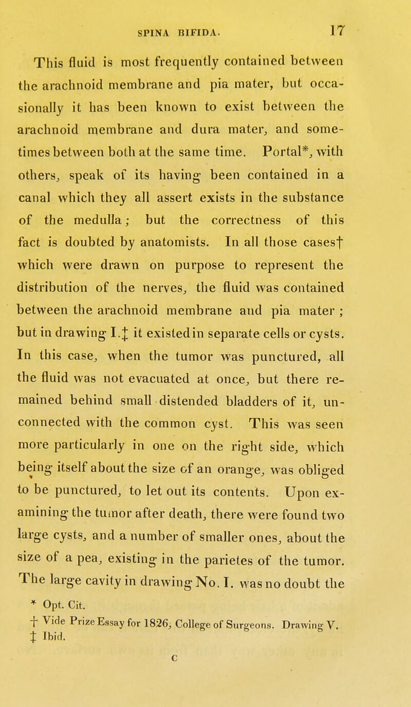 This fluid is most frequently contained between the arachnoid membrane and pia mater, but occa- sionally it has been known to exist between the arachnoid membrane and dura mater, and some- times between both at the same time. Portal*, with others, speak of its having been contained in a canal which they all assert exists in the substance of the medulla; but the correctness of this fact is doubted by anatomists. In all those casesf which were drawn on purpose to represent the distribution of the nerves, the fluid was contained between the arachnoid membrane and pia mater ; but in drawing I.J it existed in separate cells or cysts. In this case, when the tumor was punctured, all the fluid was not evacuated at once, but there re- mained behind small distended bladders of it, un- connected with the common cyst. This was seen more particularly in one on the right side, which being itself about the size of an orange, was obliged to be punctured, to let out its contents. Upon ex- amining the tumor after death, there were found two large cysts, and a number of smaller ones, about the size of a pea, existing in the parietes of the tumor. The large cavity in drawing No. I. was no doubt the * Opt. Cit. f Vide Prize Essay for 1826, College of Surgeons. Drawing V. % Ibid. c