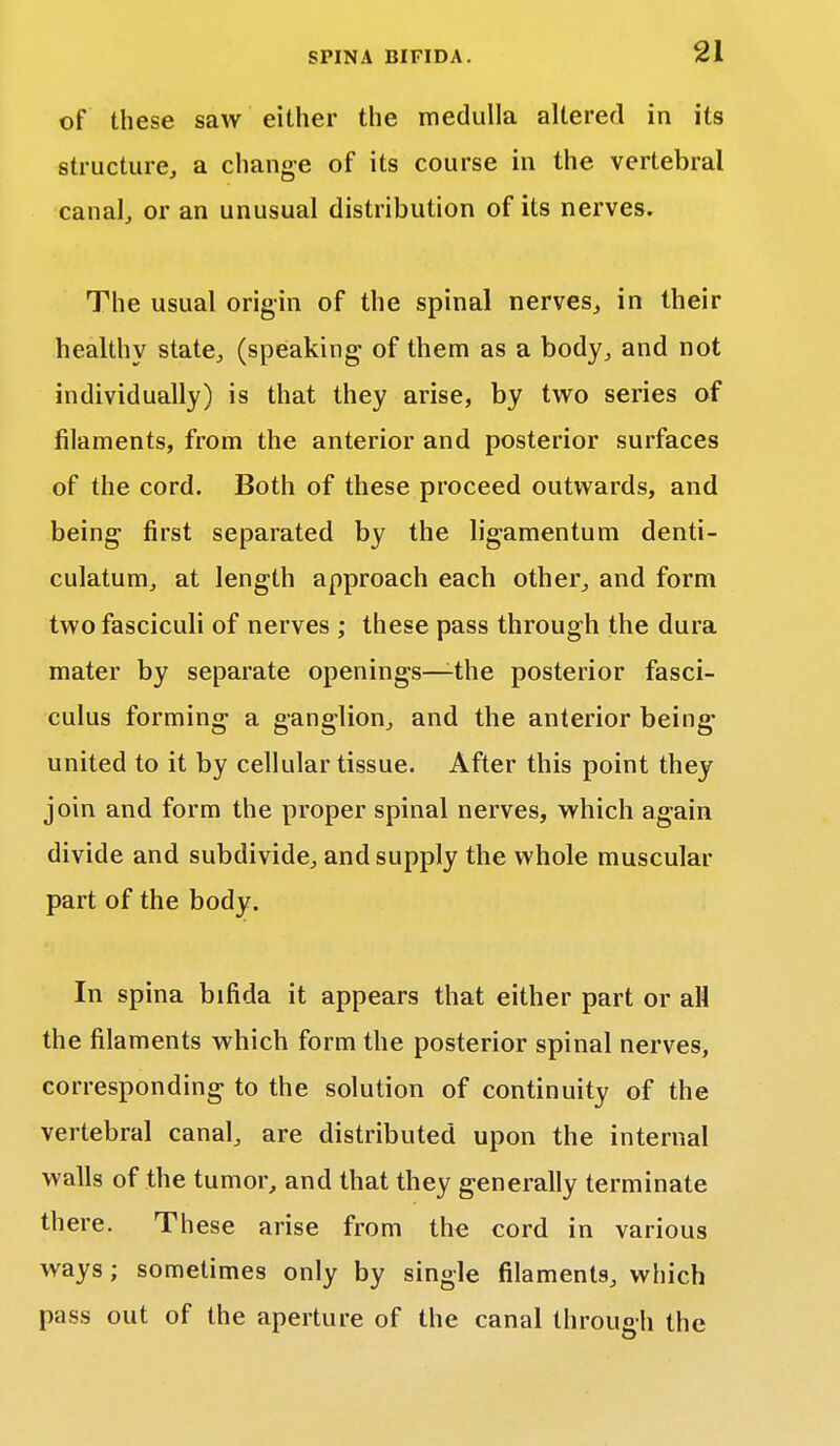 of these saw either the medulla altered in its structure, a change of its course in the vertebral canal, or an unusual distribution of its nerves. The usual origin of the spinal nerves, in their healthy state, (speaking of them as a body, and not individually) is that they arise, by two series of filaments, from the anterior and posterior surfaces of the cord. Both of these proceed outwards, and being first separated by the ligamentum denti- culatum, at length approach each other, and form two fasciculi of nerves ; these pass through the dura mater by separate openings—-the posterior fasci- culus forming a ganglion, and the anterior being- united to it by cellular tissue. After this point they join and form the proper spinal nerves, which again divide and subdivide, and supply the whole muscular part of the body. In spina bifida it appears that either part or all the filaments which form the posterior spinal nerves, corresponding to the solution of continuity of the vertebral canal, are distributed upon the internal walls of the tumor, and that they generally terminate there. These arise from the cord in various ways; sometimes only by single filaments, which pass out of the aperture of the canal through the