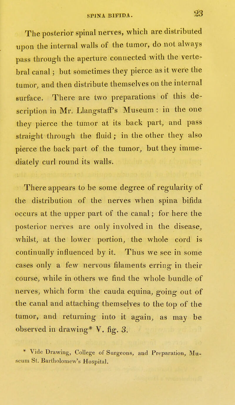 The posterior spinal nerves, which are distributed upon the internal walls of the tumor, do not always pass through the aperture connected with the verte- bral canal; but sometimes they pierce as it were the tumor, and then distribute themselves on the internal surface. There are two preparations of this de- scription in Mr. LlangstafF's Museum : in the one they pierce the tumor at its back part, and pass straight through the fluid; in the other they also pierce the back part of the tumor, but they imme- diately curl round its walls. There appears to be some degree of regularity of the distribution of the nerves when spina bifida occurs at the upper part of the canal; for here the posterior nerves are only involved in the disease, whilst, at the lower portion, the whole cord is continually influenced by it. Thus we see in some cases only a few nervous filaments erring- in their course, while in others we find the whole bundle of nerves, which form the cauda equina, going out of the canal and attaching themselves to the top of the tumor, and returning into it again, as may be observed in drawing* V. fig. 3. * Vide Drawing, College of Surgeons, and Preparation, Mu- seum Si. Bartholomew's Hospital.